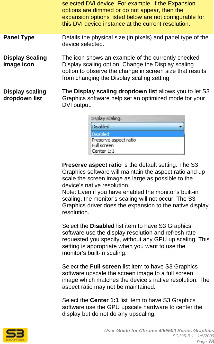      User Guide for Chrome 400/500 Series Graphics SG195-B.1   1/5/2009  Page 78 selected DVI device. For example, if the Expansion options are dimmed or do not appear, then the expansion options listed below are not configurable for this DVI device instance at the current resolution.  Panel Type  Details the physical size (in pixels) and panel type of the device selected.  Display Scaling image icon  The icon shows an example of the currently checked Display scaling option. Change the Display scaling option to observe the change in screen size that results from changing the Display scaling setting.  Display scaling dropdown list   The Display scaling dropdown list allows you to let S3 Graphics software help set an optimized mode for your DVI output.     Preserve aspect ratio is the default setting. The S3 Graphics software will maintain the aspect ratio and up scale the screen image as large as possible to the device’s native resolution. Note: Even if you have enabled the monitor’s built-in scaling, the monitor’s scaling will not occur. The S3 Graphics driver does the expansion to the native display resolution.  Select the Disabled list item to have S3 Graphics software use the display resolution and refresh rate requested you specify, without any GPU up scaling. This setting is appropriate when you want to use the monitor’s built-in scaling.  Select the Full screen list item to have S3 Graphics software upscale the screen image to a full screen image which matches the device’s native resolution. The aspect ratio may not be maintained.  Select the Center 1:1 list item to have S3 Graphics software use the GPU upscale hardware to center the display but do not do any upscaling.  