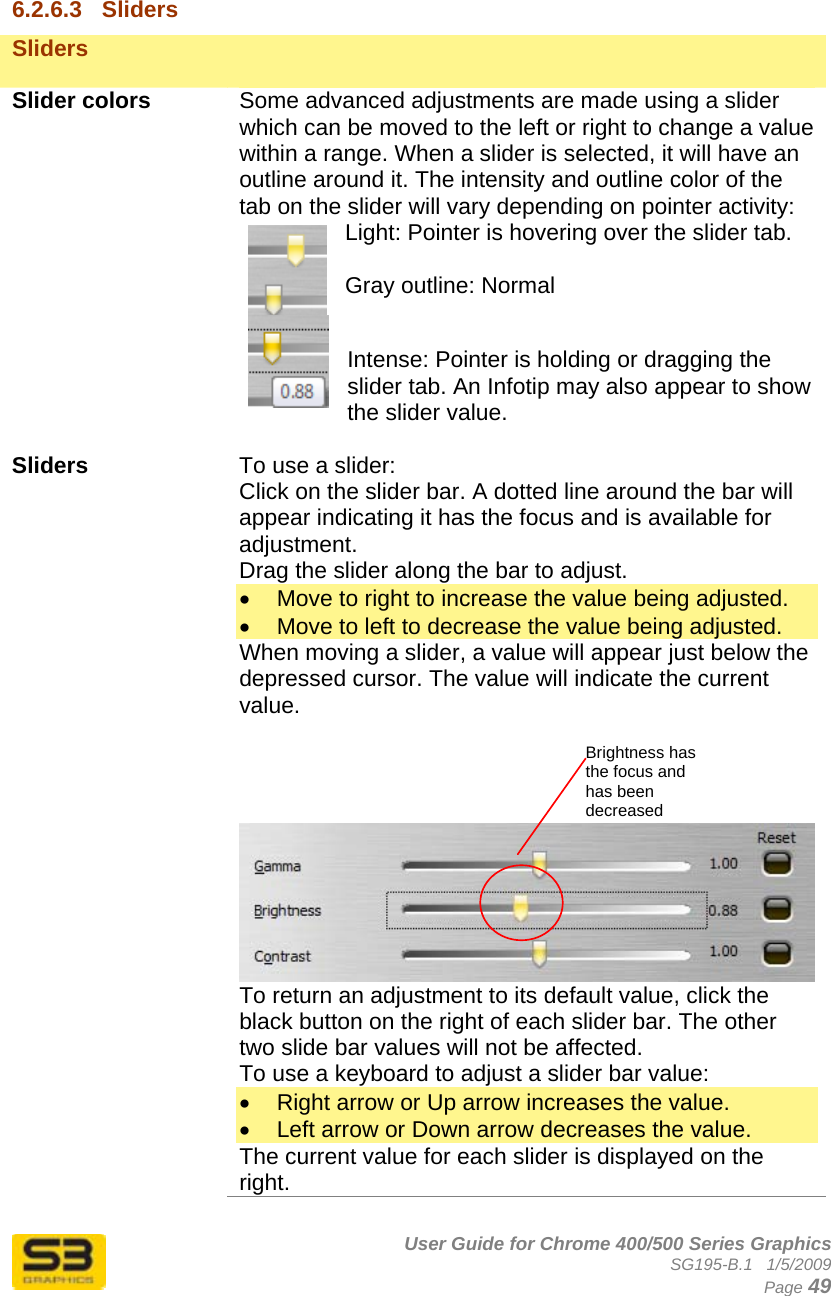      User Guide for Chrome 400/500 Series Graphics SG195-B.1   1/5/2009  Page 49  6.2.6.3  Sliders Sliders    Slider colors  Some advanced adjustments are made using a slider which can be moved to the left or right to change a value within a range. When a slider is selected, it will have an outline around it. The intensity and outline color of the tab on the slider will vary depending on pointer activity: Light: Pointer is hovering over the slider tab.  Gray outline: Normal  Intense: Pointer is holding or dragging the slider tab. An Infotip may also appear to show the slider value.  Sliders  To use a slider: Click on the slider bar. A dotted line around the bar will appear indicating it has the focus and is available for adjustment.  Drag the slider along the bar to adjust. •  Move to right to increase the value being adjusted. •  Move to left to decrease the value being adjusted. When moving a slider, a value will appear just below the depressed cursor. The value will indicate the current value.              To return an adjustment to its default value, click the black button on the right of each slider bar. The other two slide bar values will not be affected. To use a keyboard to adjust a slider bar value: •  Right arrow or Up arrow increases the value. •  Left arrow or Down arrow decreases the value. The current value for each slider is displayed on the right. Brightness has the focus and has been decreased 