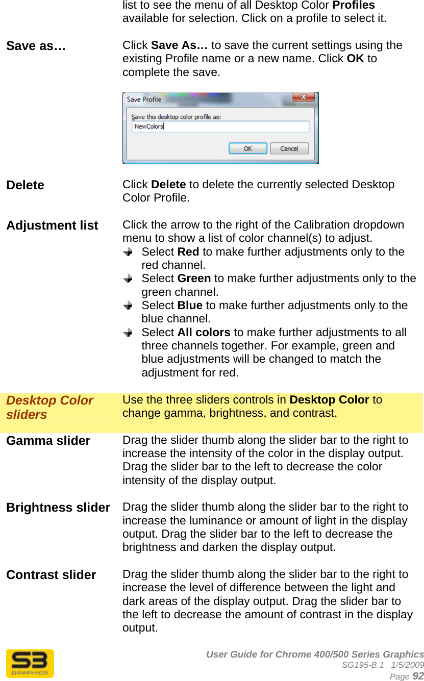      User Guide for Chrome 400/500 Series Graphics SG195-B.1   1/5/2009  Page 92 list to see the menu of all Desktop Color Profiles available for selection. Click on a profile to select it.  Save as…  Click Save As… to save the current settings using the existing Profile name or a new name. Click OK to complete the save.    Delete  Click Delete to delete the currently selected Desktop Color Profile.  Adjustment list  Click the arrow to the right of the Calibration dropdown menu to show a list of color channel(s) to adjust.   Select Red to make further adjustments only to the red channel.  Select Green to make further adjustments only to the green channel.  Select Blue to make further adjustments only to the blue channel.  Select All colors to make further adjustments to all three channels together. For example, green and blue adjustments will be changed to match the adjustment for red.  Desktop Color sliders Use the three sliders controls in Desktop Color to change gamma, brightness, and contrast.   Gamma slider  Drag the slider thumb along the slider bar to the right to increase the intensity of the color in the display output. Drag the slider bar to the left to decrease the color intensity of the display output.  Brightness slider  Drag the slider thumb along the slider bar to the right to increase the luminance or amount of light in the display output. Drag the slider bar to the left to decrease the brightness and darken the display output.  Contrast slider  Drag the slider thumb along the slider bar to the right to increase the level of difference between the light and dark areas of the display output. Drag the slider bar to the left to decrease the amount of contrast in the display output.  