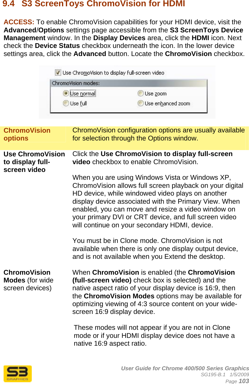      User Guide for Chrome 400/500 Series Graphics SG195-B.1   1/5/2009  Page 103  9.4  S3 ScreenToys ChromoVision for HDMI  ACCESS: To enable ChromoVision capabilities for your HDMI device, visit the Advanced/Options settings page accessible from the S3 ScreenToys Device Management window. In the Display Devices area, click the HDMI icon. Next check the Device Status checkbox underneath the icon. In the lower device settings area, click the Advanced button. Locate the ChromoVision checkbox.    ChromoVision options  ChromoVision configuration options are usually available for selection through the Options window.  Use ChromoVision to display full-screen video Click the Use ChromoVision to display full-screen video checkbox to enable ChromoVision.  When you are using Windows Vista or Windows XP, ChromoVision allows full screen playback on your digital HD device, while windowed video plays on another display device associated with the Primary View. When enabled, you can move and resize a video window on your primary DVI or CRT device, and full screen video will continue on your secondary HDMI, device.  You must be in Clone mode. ChromoVision is not available when there is only one display output device, and is not available when you Extend the desktop.   ChromoVision Modes (for wide screen devices) When ChromoVision is enabled (the ChromoVision (full-screen video) check box is selected) and the native aspect ratio of your display device is 16:9, then the ChromoVision Modes options may be available for optimizing viewing of 4:3 source content on your wide-screen 16:9 display device.  These modes will not appear if you are not in Clone mode or if your HDMI display device does not have a native 16:9 aspect ratio.   