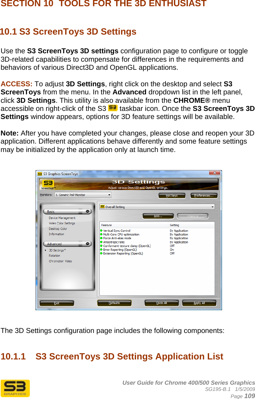      User Guide for Chrome 400/500 Series Graphics SG195-B.1   1/5/2009  Page 109  SECTION 10  TOOLS FOR THE 3D ENTHUSIAST  10.1 S3 ScreenToys 3D Settings  Use the S3 ScreenToys 3D settings configuration page to configure or toggle 3D-related capabilities to compensate for differences in the requirements and behaviors of various Direct3D and OpenGL applications.  ACCESS: To adjust 3D Settings, right click on the desktop and select S3 ScreenToys from the menu. In the Advanced dropdown list in the left panel, click 3D Settings. This utility is also available from the CHROME® menu accessible on right-click of the S3   taskbar icon. Once the S3 ScreenToys 3D Settings window appears, options for 3D feature settings will be available.  Note: After you have completed your changes, please close and reopen your 3D application. Different applications behave differently and some feature settings may be initialized by the application only at launch time.      The 3D Settings configuration page includes the following components:   10.1.1  S3 ScreenToys 3D Settings Application List  