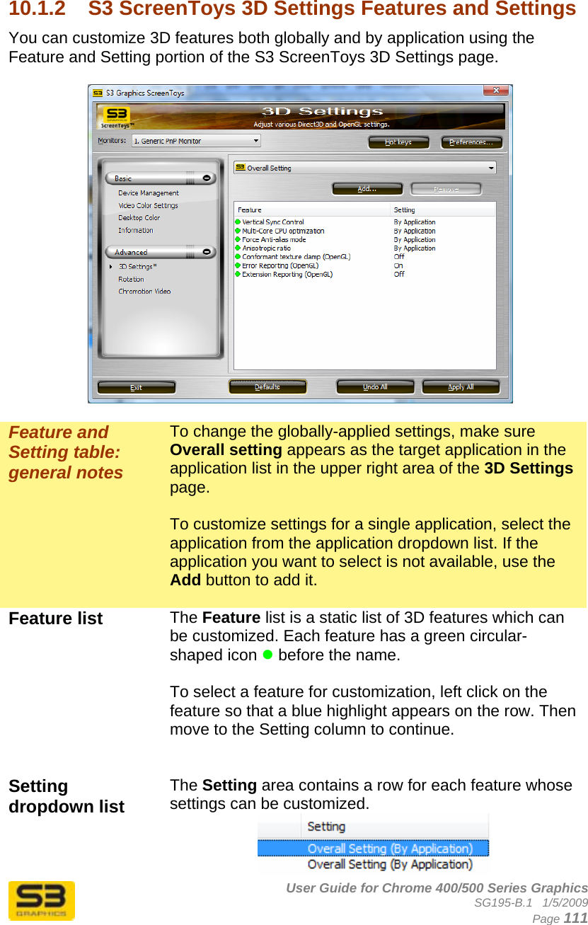      User Guide for Chrome 400/500 Series Graphics SG195-B.1   1/5/2009  Page 111  10.1.2  S3 ScreenToys 3D Settings Features and Settings You can customize 3D features both globally and by application using the Feature and Setting portion of the S3 ScreenToys 3D Settings page.     Feature and Setting table: general notes To change the globally-applied settings, make sure Overall setting appears as the target application in the application list in the upper right area of the 3D Settings page.  To customize settings for a single application, select the application from the application dropdown list. If the application you want to select is not available, use the Add button to add it.  Feature list   The Feature list is a static list of 3D features which can be customized. Each feature has a green circular-shaped icon z before the name.  To select a feature for customization, left click on the feature so that a blue highlight appears on the row. Then move to the Setting column to continue.   Setting dropdown list   The Setting area contains a row for each feature whose settings can be customized.   