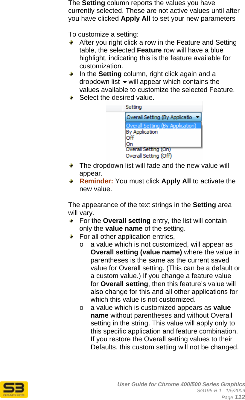      User Guide for Chrome 400/500 Series Graphics SG195-B.1   1/5/2009  Page 112 The Setting column reports the values you have currently selected. These are not active values until after you have clicked Apply All to set your new parameters  To customize a setting:   After you right click a row in the Feature and Setting table, the selected Feature row will have a blue highlight, indicating this is the feature available for customization.   In the Setting column, right click again and a dropdown list will appear which contains the values available to customize the selected Feature.   Select the desired value.    The dropdown list will fade and the new value will appear.   Reminder: You must click Apply All to activate the new value.  The appearance of the text strings in the Setting area will vary.  For the Overall setting entry, the list will contain only the value name of the setting.   For all other application entries,  o  a value which is not customized, will appear as Overall setting (value name) where the value in parentheses is the same as the current saved value for Overall setting. (This can be a default or a custom value.) If you change a feature value for Overall setting, then this feature’s value will also change for this and all other applications for which this value is not customized. o  a value which is customized appears as value name without parentheses and without Overall setting in the string. This value will apply only to this specific application and feature combination. If you restore the Overall setting values to their Defaults, this custom setting will not be changed.    