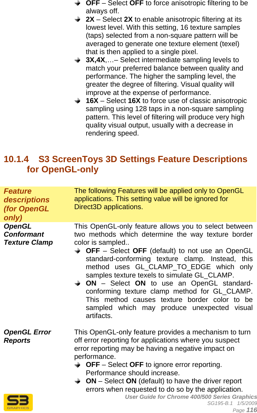      User Guide for Chrome 400/500 Series Graphics SG195-B.1   1/5/2009  Page 116  OFF – Select OFF to force anisotropic filtering to be always off.  2X – Select 2X to enable anisotropic filtering at its lowest level. With this setting, 16 texture samples (taps) selected from a non-square pattern will be averaged to generate one texture element (texel) that is then applied to a single pixel.   3X,4X,…– Select intermediate sampling levels to match your preferred balance between quality and performance. The higher the sampling level, the greater the degree of filtering. Visual quality will improve at the expense of performance.  16X – Select 16X to force use of classic anisotropic sampling using 128 taps in a non-square sampling pattern. This level of filtering will produce very high quality visual output, usually with a decrease in rendering speed.   10.1.4  S3 ScreenToys 3D Settings Feature Descriptions for OpenGL-only  Feature descriptions (for OpenGL only) The following Features will be applied only to OpenGL applications. This setting value will be ignored for Direct3D applications. OpenGL Conformant Texture Clamp This OpenGL-only feature allows you to select between two methods which determine the way texture border color is sampled..  OFF – Select OFF (default) to not use an OpenGL standard-conforming texture clamp. Instead, this method uses GL_CLAMP_TO_EDGE which only samples texture texels to simulate GL_CLAMP.  ON – Select ON  to use an OpenGL standard-conforming texture clamp method for GL_CLAMP. This method causes texture border color to be sampled which may produce unexpected visual artifacts.  OpenGL Error Reports This OpenGL-only feature provides a mechanism to turn off error reporting for applications where you suspect error reporting may be having a negative impact on performance.  OFF – Select OFF to ignore error reporting. Performance should increase.  ON – Select ON (default) to have the driver report errors when requested to do so by the application. 