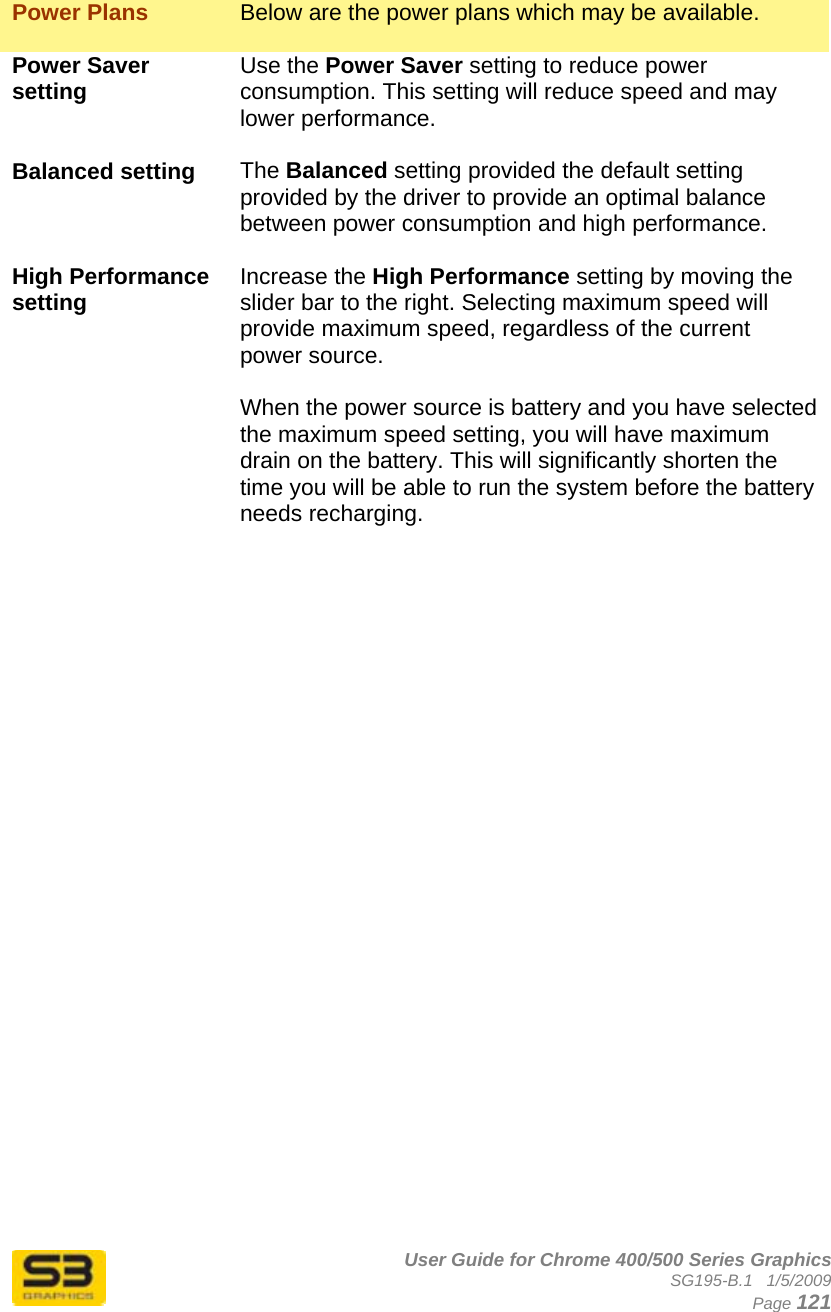      User Guide for Chrome 400/500 Series Graphics SG195-B.1   1/5/2009  Page 121  Power Plans  Below are the power plans which may be available.  Power Saver setting  Use the Power Saver setting to reduce power consumption. This setting will reduce speed and may lower performance.  Balanced setting  The Balanced setting provided the default setting provided by the driver to provide an optimal balance between power consumption and high performance.  High Performance setting  Increase the High Performance setting by moving the slider bar to the right. Selecting maximum speed will provide maximum speed, regardless of the current power source.  When the power source is battery and you have selected the maximum speed setting, you will have maximum drain on the battery. This will significantly shorten the time you will be able to run the system before the battery needs recharging.  