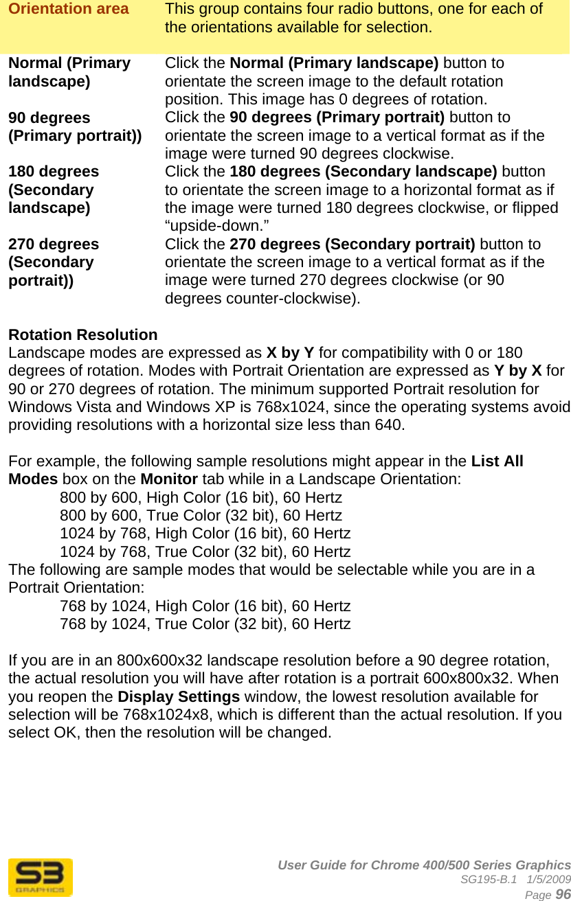      User Guide for Chrome 400/500 Series Graphics SG195-B.1   1/5/2009  Page 96  Orientation area  This group contains four radio buttons, one for each of the orientations available for selection.  Normal (Primary landscape)  Click the Normal (Primary landscape) button to orientate the screen image to the default rotation position. This image has 0 degrees of rotation. 90 degrees (Primary portrait))  Click the 90 degrees (Primary portrait) button to orientate the screen image to a vertical format as if the image were turned 90 degrees clockwise. 180 degrees (Secondary landscape) Click the 180 degrees (Secondary landscape) button to orientate the screen image to a horizontal format as if the image were turned 180 degrees clockwise, or flipped “upside-down.” 270 degrees (Secondary portrait)) Click the 270 degrees (Secondary portrait) button to orientate the screen image to a vertical format as if the image were turned 270 degrees clockwise (or 90 degrees counter-clockwise).  Rotation Resolution Landscape modes are expressed as X by Y for compatibility with 0 or 180 degrees of rotation. Modes with Portrait Orientation are expressed as Y by X for 90 or 270 degrees of rotation. The minimum supported Portrait resolution for Windows Vista and Windows XP is 768x1024, since the operating systems avoid providing resolutions with a horizontal size less than 640.  For example, the following sample resolutions might appear in the List All Modes box on the Monitor tab while in a Landscape Orientation: 800 by 600, High Color (16 bit), 60 Hertz 800 by 600, True Color (32 bit), 60 Hertz 1024 by 768, High Color (16 bit), 60 Hertz 1024 by 768, True Color (32 bit), 60 Hertz The following are sample modes that would be selectable while you are in a Portrait Orientation: 768 by 1024, High Color (16 bit), 60 Hertz 768 by 1024, True Color (32 bit), 60 Hertz  If you are in an 800x600x32 landscape resolution before a 90 degree rotation, the actual resolution you will have after rotation is a portrait 600x800x32. When you reopen the Display Settings window, the lowest resolution available for selection will be 768x1024x8, which is different than the actual resolution. If you select OK, then the resolution will be changed.   