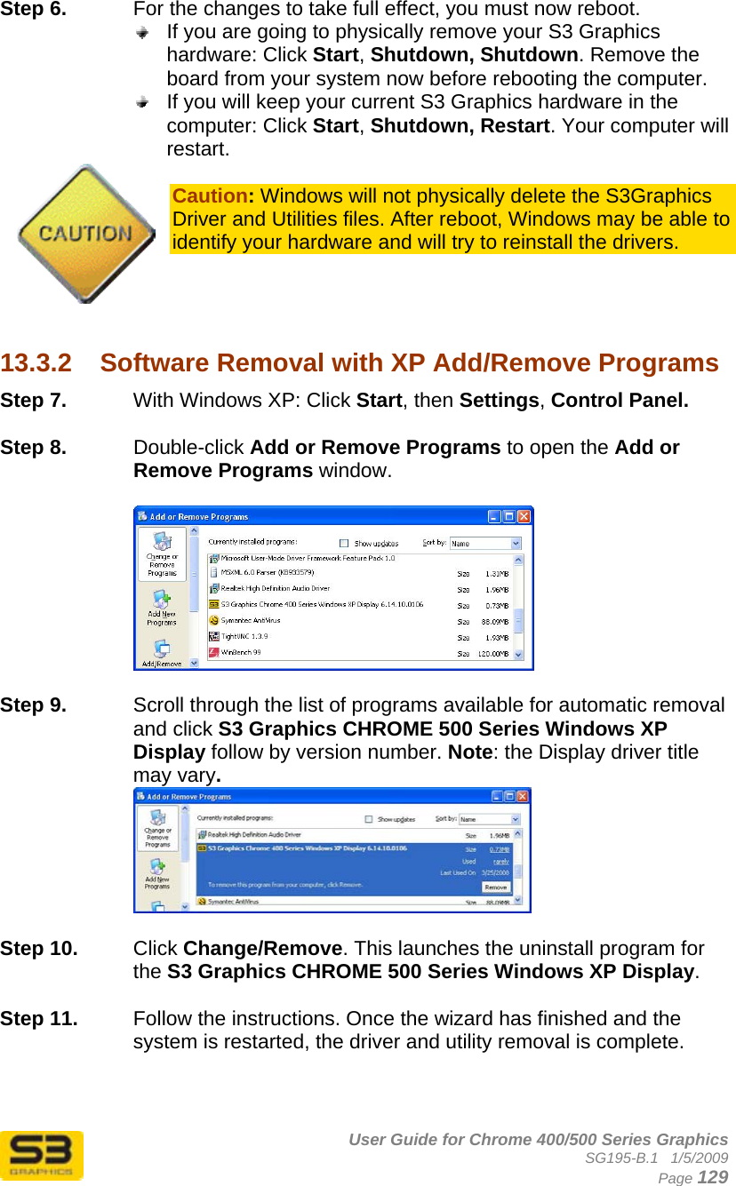      User Guide for Chrome 400/500 Series Graphics SG195-B.1   1/5/2009  Page 129 Step 6.  For the changes to take full effect, you must now reboot.   If you are going to physically remove your S3 Graphics hardware: Click Start, Shutdown, Shutdown. Remove the board from your system now before rebooting the computer.  If you will keep your current S3 Graphics hardware in the computer: Click Start, Shutdown, Restart. Your computer will restart.  Caution: Windows will not physically delete the S3Graphics Driver and Utilities files. After reboot, Windows may be able to identify your hardware and will try to reinstall the drivers.     13.3.2  Software Removal with XP Add/Remove Programs Step 7.  With Windows XP: Click Start, then Settings, Control Panel.  Step 8.  Double-click Add or Remove Programs to open the Add or Remove Programs window.    Step 9.  Scroll through the list of programs available for automatic removal and click S3 Graphics CHROME 500 Series Windows XP Display follow by version number. Note: the Display driver title may vary.   Step 10.  Click Change/Remove. This launches the uninstall program for the S3 Graphics CHROME 500 Series Windows XP Display.   Step 11.  Follow the instructions. Once the wizard has finished and the system is restarted, the driver and utility removal is complete.  