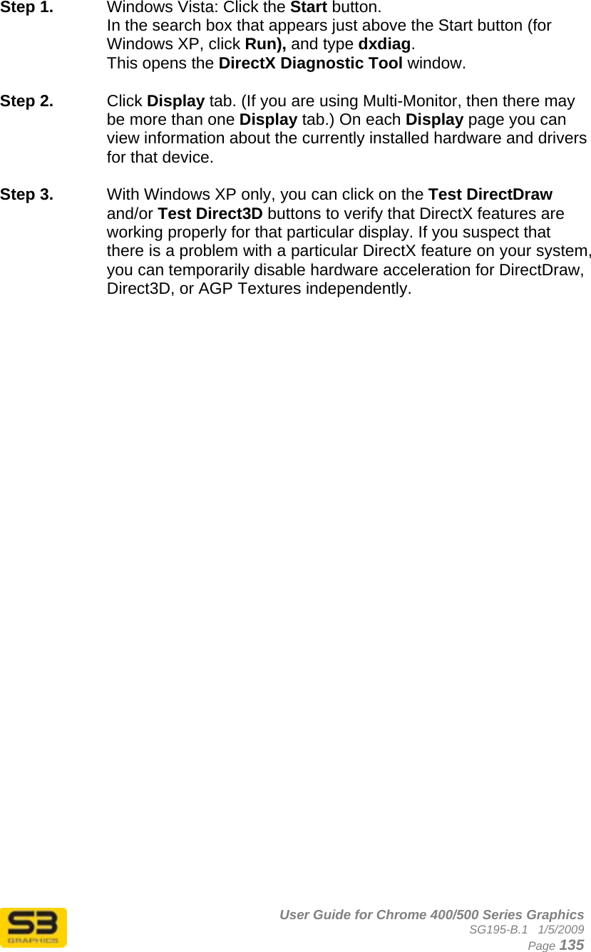      User Guide for Chrome 400/500 Series Graphics SG195-B.1   1/5/2009  Page 135 Step 1.  Windows Vista: Click the Start button.  In the search box that appears just above the Start button (for Windows XP, click Run), and type dxdiag.  This opens the DirectX Diagnostic Tool window.  Step 2.  Click Display tab. (If you are using Multi-Monitor, then there may be more than one Display tab.) On each Display page you can view information about the currently installed hardware and drivers for that device.   Step 3.  With Windows XP only, you can click on the Test DirectDraw and/or Test Direct3D buttons to verify that DirectX features are working properly for that particular display. If you suspect that there is a problem with a particular DirectX feature on your system, you can temporarily disable hardware acceleration for DirectDraw, Direct3D, or AGP Textures independently.   