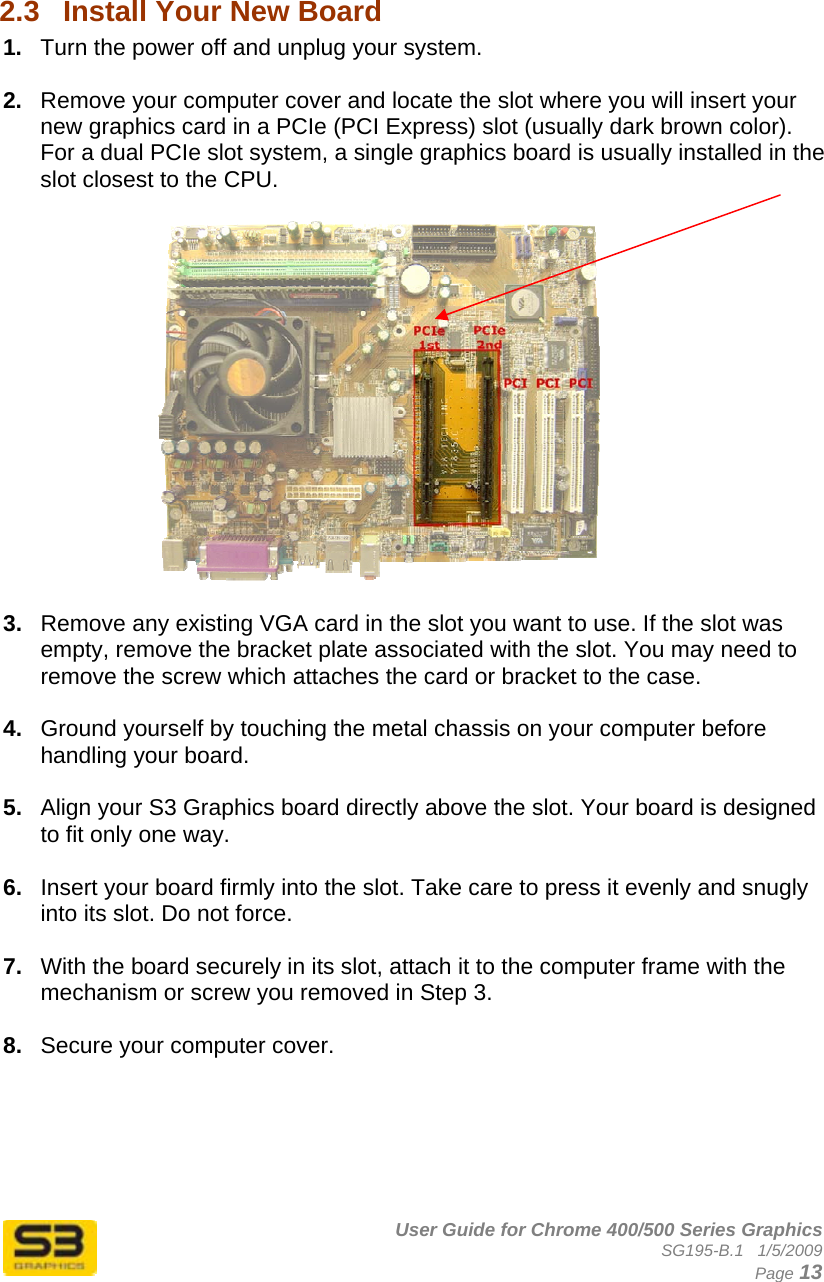      User Guide for Chrome 400/500 Series Graphics SG195-B.1   1/5/2009  Page 13  2.3  Install Your New Board  1.  Turn the power off and unplug your system.  2.  Remove your computer cover and locate the slot where you will insert your new graphics card in a PCIe (PCI Express) slot (usually dark brown color). For a dual PCIe slot system, a single graphics board is usually installed in the slot closest to the CPU.     3.  Remove any existing VGA card in the slot you want to use. If the slot was empty, remove the bracket plate associated with the slot. You may need to remove the screw which attaches the card or bracket to the case.  4.  Ground yourself by touching the metal chassis on your computer before handling your board.  5.  Align your S3 Graphics board directly above the slot. Your board is designed to fit only one way.  6.  Insert your board firmly into the slot. Take care to press it evenly and snugly into its slot. Do not force.  7.  With the board securely in its slot, attach it to the computer frame with the mechanism or screw you removed in Step 3.  8.  Secure your computer cover.      