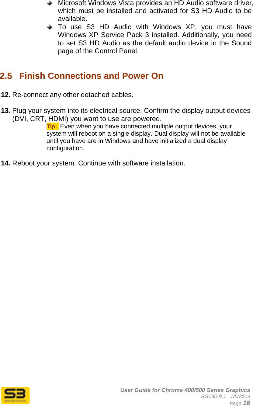      User Guide for Chrome 400/500 Series Graphics SG195-B.1   1/5/2009  Page 16   Microsoft Windows Vista provides an HD Audio software driver, which must be installed and activated for S3 HD Audio to be available.   To use S3 HD Audio with Windows XP, you must have Windows XP Service Pack 3 installed. Additionally, you need to set S3 HD Audio as the default audio device in the Sound page of the Control Panel.  2.5  Finish Connections and Power On  12. Re-connect any other detached cables.  13. Plug your system into its electrical source. Confirm the display output devices (DVI, CRT, HDMI) you want to use are powered. Tip:  Even when you have connected multiple output devices, your system will reboot on a single display. Dual display will not be available until you have are in Windows and have initialized a dual display configuration.  14. Reboot your system. Continue with software installation.  