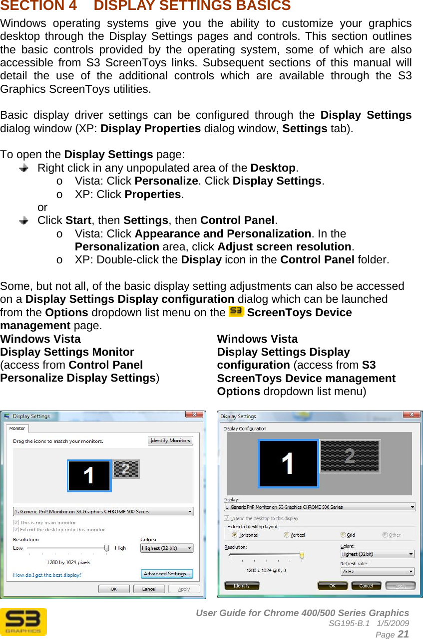      User Guide for Chrome 400/500 Series Graphics SG195-B.1   1/5/2009  Page 21  SECTION 4  DISPLAY SETTINGS BASICS Windows operating systems give you the ability to customize your graphics desktop through the Display Settings pages and controls. This section outlines the basic controls provided by the operating system, some of which are also accessible from S3 ScreenToys links. Subsequent sections of this manual will detail the use of the additional controls which are available through the S3 Graphics ScreenToys utilities.  Basic display driver settings can be configured through the Display Settings dialog window (XP: Display Properties dialog window, Settings tab).   To open the Display Settings page:   Right click in any unpopulated area of the Desktop.  o Vista: Click Personalize. Click Display Settings. o XP: Click Properties. or  Click Start, then Settings, then Control Panel.  o Vista: Click Appearance and Personalization. In the Personalization area, click Adjust screen resolution. o  XP: Double-click the Display icon in the Control Panel folder.  Some, but not all, of the basic display setting adjustments can also be accessed on a Display Settings Display configuration dialog which can be launched from the Options dropdown list menu on the   ScreenToys Device management page. Windows Vista Display Settings Monitor (access from Control Panel Personalize Display Settings) Windows Vista Display Settings Display configuration (access from S3 ScreenToys Device management Options dropdown list menu)  