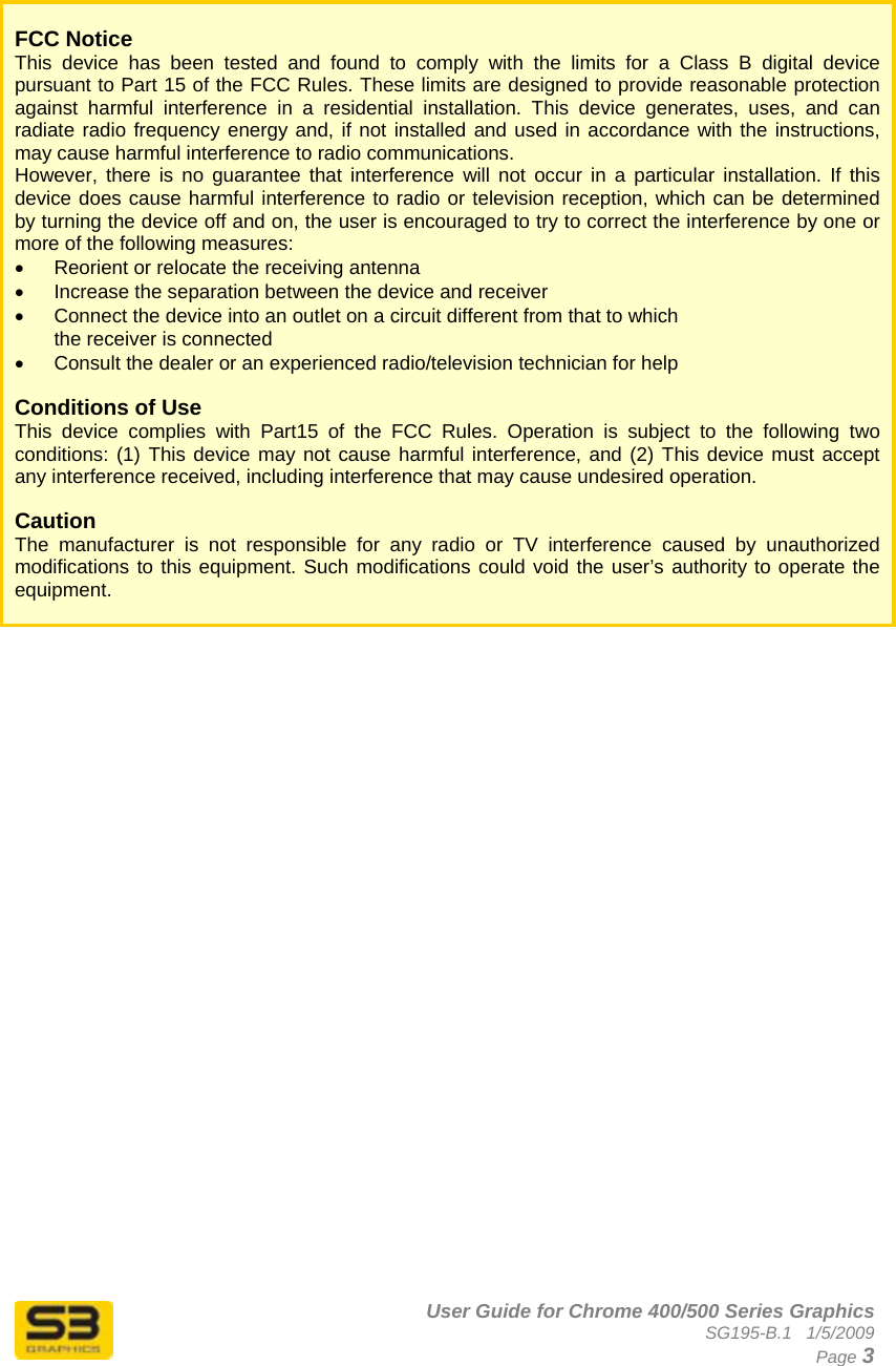      User Guide for Chrome 400/500 Series Graphics SG195-B.1   1/5/2009  Page 3    FCC Notice This device has been tested and found to comply with the limits for a Class B digital device pursuant to Part 15 of the FCC Rules. These limits are designed to provide reasonable protection against harmful interference in a residential installation. This device generates, uses, and can radiate radio frequency energy and, if not installed and used in accordance with the instructions, may cause harmful interference to radio communications.  However, there is no guarantee that interference will not occur in a particular installation. If this device does cause harmful interference to radio or television reception, which can be determined by turning the device off and on, the user is encouraged to try to correct the interference by one or more of the following measures:  •  Reorient or relocate the receiving antenna  •  Increase the separation between the device and receiver  •  Connect the device into an outlet on a circuit different from that to which      the receiver is connected  •  Consult the dealer or an experienced radio/television technician for help   Conditions of Use This device complies with Part15 of the FCC Rules. Operation is subject to the following two conditions: (1) This device may not cause harmful interference, and (2) This device must accept any interference received, including interference that may cause undesired operation.  Caution  The manufacturer is not responsible for any radio or TV interference caused by unauthorized modifications to this equipment. Such modifications could void the user’s authority to operate the equipment.   