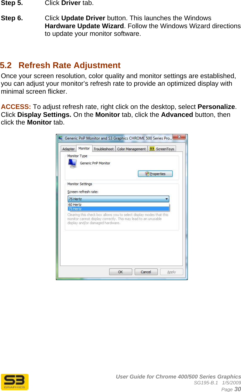      User Guide for Chrome 400/500 Series Graphics SG195-B.1   1/5/2009  Page 30 Step 5.  Click Driver tab.  Step 6.  Click Update Driver button. This launches the Windows Hardware Update Wizard. Follow the Windows Wizard directions to update your monitor software.   5.2  Refresh Rate Adjustment Once your screen resolution, color quality and monitor settings are established, you can adjust your monitor’s refresh rate to provide an optimized display with minimal screen flicker.  ACCESS: To adjust refresh rate, right click on the desktop, select Personalize. Click Display Settings. On the Monitor tab, click the Advanced button, then click the Monitor tab.    