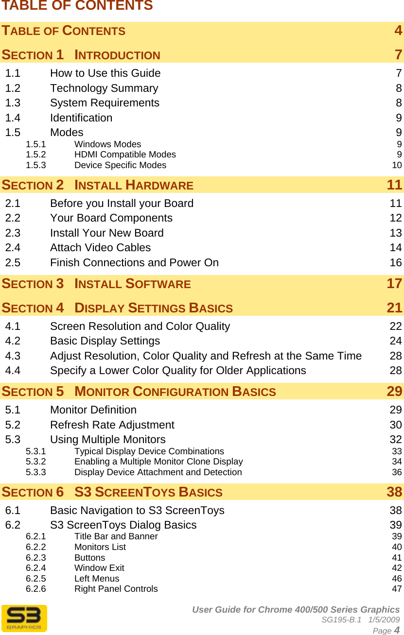      User Guide for Chrome 400/500 Series Graphics SG195-B.1   1/5/2009  Page 4 TABLE OF CONTENTS TABLE OF CONTENTS  4 SECTION 1 INTRODUCTION  7 1.1 How to Use this Guide  7 1.2 Technology Summary  8 1.3 System Requirements  8 1.4 Identification  9 1.5 Modes  9 1.5.1 Windows Modes  9 1.5.2 HDMI Compatible Modes  9 1.5.3 Device Specific Modes  10 SECTION 2 INSTALL HARDWARE 11 2.1 Before you Install your Board  11 2.2 Your Board Components  12 2.3 Install Your New Board  13 2.4 Attach Video Cables  14 2.5 Finish Connections and Power On  16 SECTION 3 INSTALL SOFTWARE 17 SECTION 4 DISPLAY SETTINGS BASICS 21 4.1 Screen Resolution and Color Quality  22 4.2 Basic Display Settings  24 4.3 Adjust Resolution, Color Quality and Refresh at the Same Time  28 4.4 Specify a Lower Color Quality for Older Applications  28 SECTION 5 MONITOR CONFIGURATION BASICS 29 5.1 Monitor Definition  29 5.2 Refresh Rate Adjustment  30 5.3 Using Multiple Monitors  32 5.3.1 Typical Display Device Combinations  33 5.3.2 Enabling a Multiple Monitor Clone Display  34 5.3.3 Display Device Attachment and Detection  36 SECTION 6 S3 SCREENTOYS BASICS 38 6.1 Basic Navigation to S3 ScreenToys  38 6.2 S3 ScreenToys Dialog Basics  39 6.2.1 Title Bar and Banner  39 6.2.2 Monitors List  40 6.2.3 Buttons  41 6.2.4 Window Exit  42 6.2.5 Left Menus  46 6.2.6 Right Panel Controls  47 