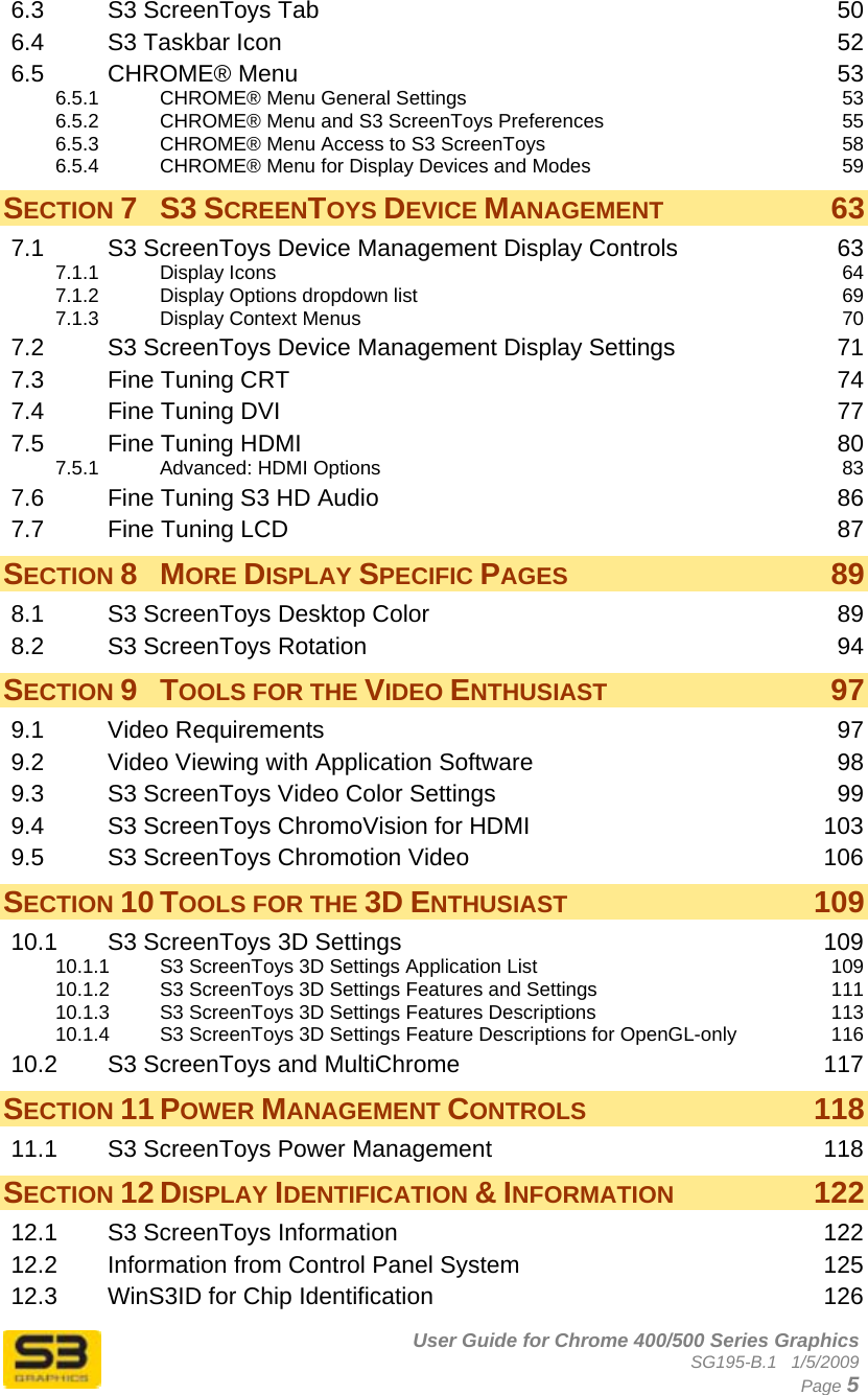      User Guide for Chrome 400/500 Series Graphics SG195-B.1   1/5/2009  Page 5 6.3 S3 ScreenToys Tab  50 6.4 S3 Taskbar Icon  52 6.5 CHROME® Menu  53 6.5.1 CHROME® Menu General Settings  53 6.5.2 CHROME® Menu and S3 ScreenToys Preferences  55 6.5.3 CHROME® Menu Access to S3 ScreenToys  58 6.5.4 CHROME® Menu for Display Devices and Modes  59 SECTION 7 S3 SCREENTOYS DEVICE MANAGEMENT 63 7.1 S3 ScreenToys Device Management Display Controls  63 7.1.1 Display Icons  64 7.1.2 Display Options dropdown list  69 7.1.3 Display Context Menus  70 7.2 S3 ScreenToys Device Management Display Settings  71 7.3 Fine Tuning CRT  74 7.4 Fine Tuning DVI  77 7.5 Fine Tuning HDMI  80 7.5.1 Advanced: HDMI Options  83 7.6 Fine Tuning S3 HD Audio  86 7.7 Fine Tuning LCD  87 SECTION 8 MORE DISPLAY SPECIFIC PAGES 89 8.1 S3 ScreenToys Desktop Color  89 8.2 S3 ScreenToys Rotation  94 SECTION 9 TOOLS FOR THE VIDEO ENTHUSIAST 97 9.1 Video Requirements  97 9.2 Video Viewing with Application Software  98 9.3 S3 ScreenToys Video Color Settings  99 9.4 S3 ScreenToys ChromoVision for HDMI  103 9.5 S3 ScreenToys Chromotion Video  106 SECTION 10 TOOLS FOR THE 3D ENTHUSIAST 109 10.1 S3 ScreenToys 3D Settings  109 10.1.1 S3 ScreenToys 3D Settings Application List  109 10.1.2 S3 ScreenToys 3D Settings Features and Settings  111 10.1.3 S3 ScreenToys 3D Settings Features Descriptions  113 10.1.4 S3 ScreenToys 3D Settings Feature Descriptions for OpenGL-only  116 10.2 S3 ScreenToys and MultiChrome  117 SECTION 11 POWER MANAGEMENT CONTROLS 118 11.1 S3 ScreenToys Power Management  118 SECTION 12 DISPLAY IDENTIFICATION &amp; INFORMATION 122 12.1 S3 ScreenToys Information  122 12.2 Information from Control Panel System  125 12.3 WinS3ID for Chip Identification  126 