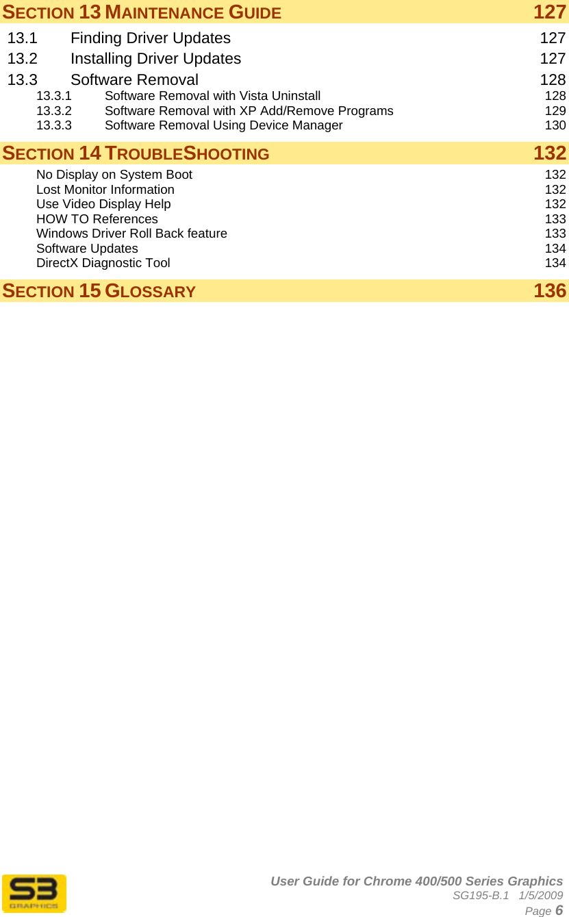      User Guide for Chrome 400/500 Series Graphics SG195-B.1   1/5/2009  Page 6 SECTION 13 MAINTENANCE GUIDE 127 13.1 Finding Driver Updates  127 13.2 Installing Driver Updates  127 13.3 Software Removal  128 13.3.1 Software Removal with Vista Uninstall  128 13.3.2 Software Removal with XP Add/Remove Programs  129 13.3.3 Software Removal Using Device Manager  130 SECTION 14 TROUBLESHOOTING 132 No Display on System Boot  132 Lost Monitor Information  132 Use Video Display Help  132 HOW TO References  133 Windows Driver Roll Back feature  133 Software Updates  134 DirectX Diagnostic Tool  134 SECTION 15 GLOSSARY 136  