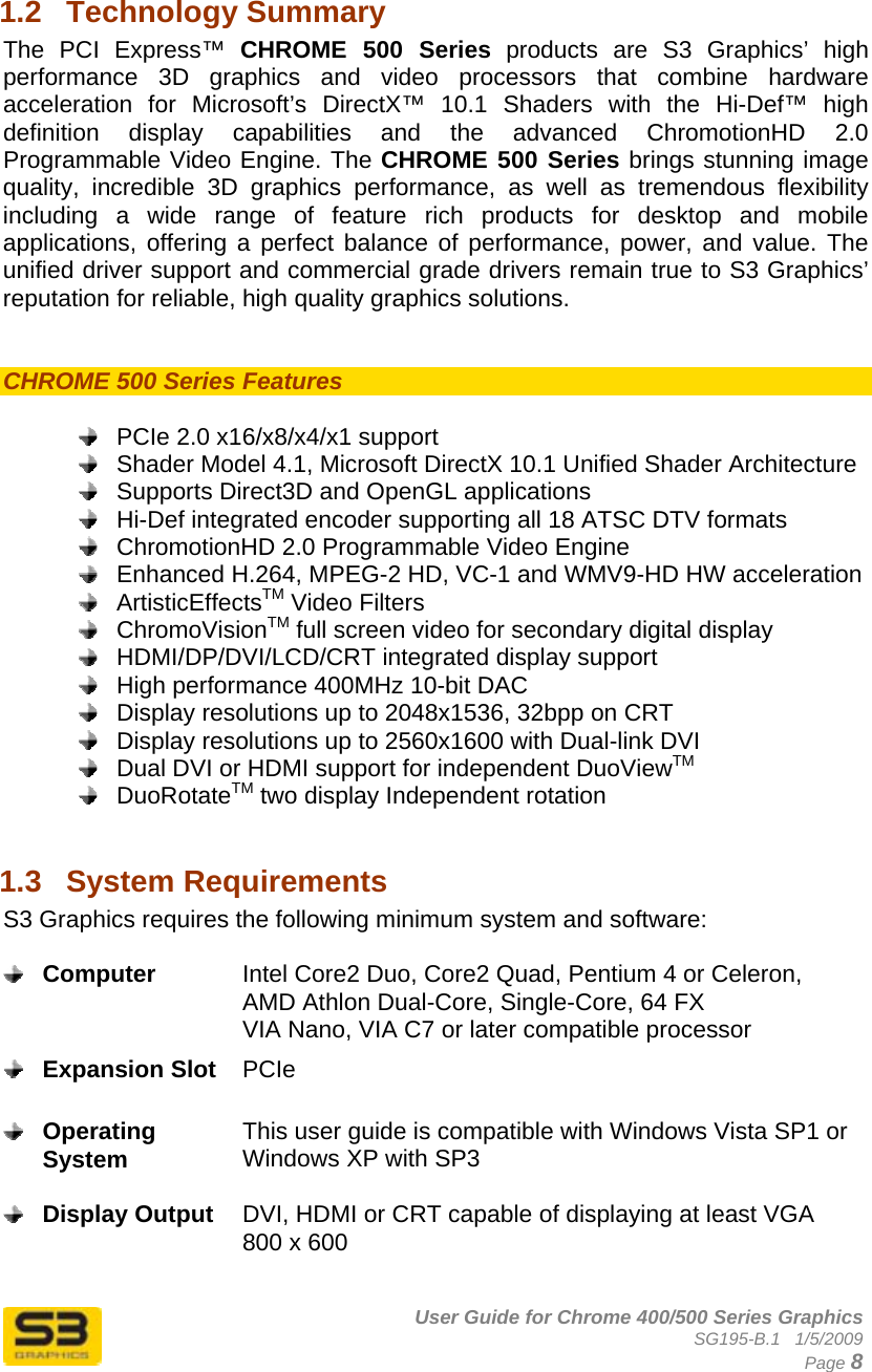      User Guide for Chrome 400/500 Series Graphics SG195-B.1   1/5/2009  Page 8 1.2  Technology Summary The PCI Express™ CHROME 500 Series products are S3 Graphics’ high performance 3D graphics and video processors that combine hardware acceleration for Microsoft’s DirectX™ 10.1 Shaders with the Hi-Def™ high definition display capabilities and the advanced ChromotionHD 2.0 Programmable Video Engine. The CHROME 500 Series brings stunning image quality, incredible 3D graphics performance, as well as tremendous flexibility including a wide range of feature rich products for desktop and mobile applications, offering a perfect balance of performance, power, and value. The unified driver support and commercial grade drivers remain true to S3 Graphics’ reputation for reliable, high quality graphics solutions.   CHROME 500 Series Features     PCIe 2.0 x16/x8/x4/x1 support   Shader Model 4.1, Microsoft DirectX 10.1 Unified Shader Architecture   Supports Direct3D and OpenGL applications   Hi-Def integrated encoder supporting all 18 ATSC DTV formats    ChromotionHD 2.0 Programmable Video Engine   Enhanced H.264, MPEG-2 HD, VC-1 and WMV9-HD HW acceleration  ArtisticEffectsTM Video Filters  ChromoVisionTM full screen video for secondary digital display   HDMI/DP/DVI/LCD/CRT integrated display support   High performance 400MHz 10-bit DAC   Display resolutions up to 2048x1536, 32bpp on CRT   Display resolutions up to 2560x1600 with Dual-link DVI   Dual DVI or HDMI support for independent DuoViewTM  DuoRotateTM two display Independent rotation  1.3  System Requirements  S3 Graphics requires the following minimum system and software:   Computer  Intel Core2 Duo, Core2 Quad, Pentium 4 or Celeron, AMD Athlon Dual-Core, Single-Core, 64 FX VIA Nano, VIA C7 or later compatible processor  Expansion Slot  PCIe   Operating System  This user guide is compatible with Windows Vista SP1 or Windows XP with SP3   Display Output  DVI, HDMI or CRT capable of displaying at least VGA 800 x 600   