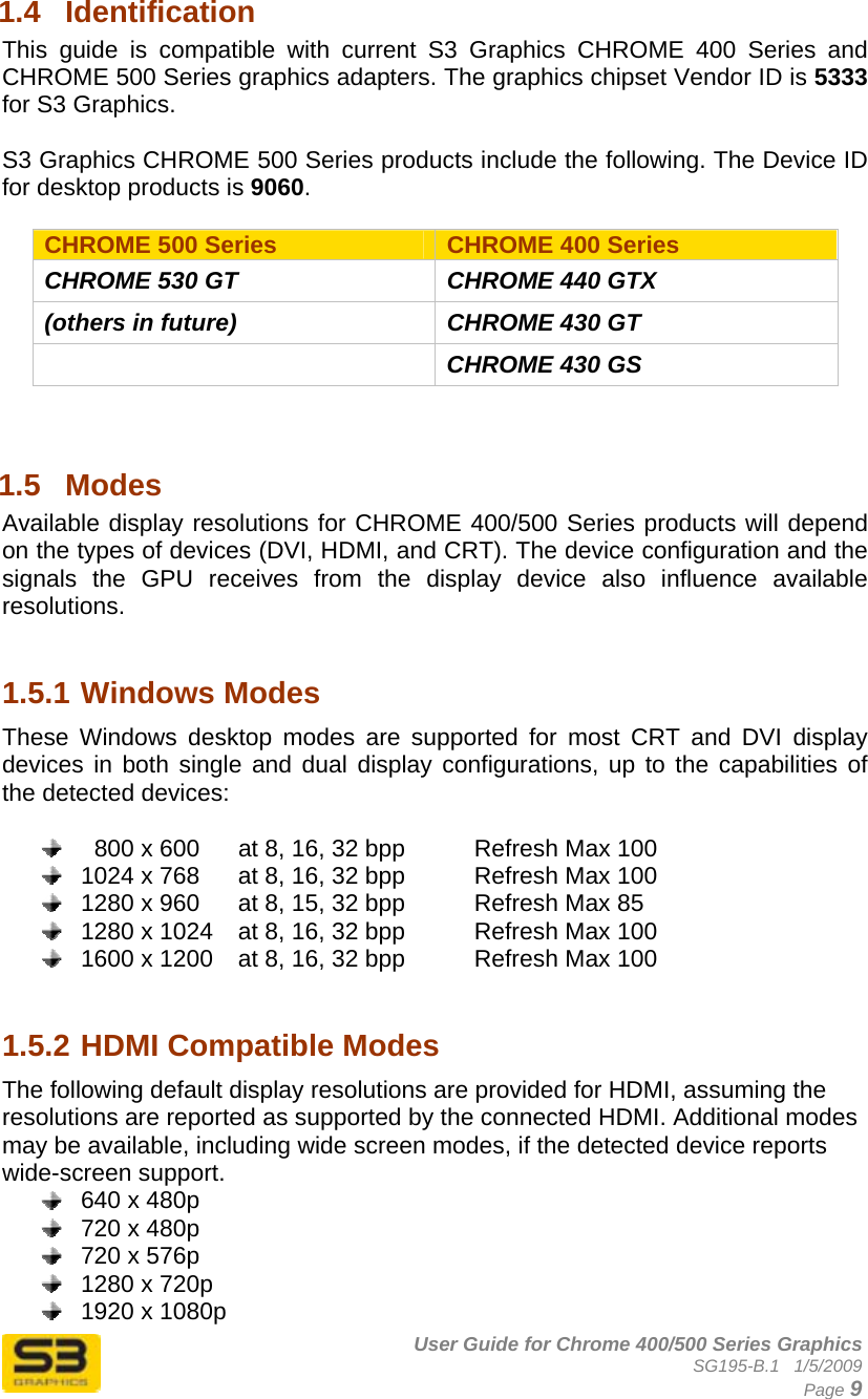      User Guide for Chrome 400/500 Series Graphics SG195-B.1   1/5/2009  Page 9 1.4  Identification This guide is compatible with current S3 Graphics CHROME 400 Series and CHROME 500 Series graphics adapters. The graphics chipset Vendor ID is 5333 for S3 Graphics.   S3 Graphics CHROME 500 Series products include the following. The Device ID for desktop products is 9060.  CHROME 500 Series  CHROME 400 Series CHROME 530 GT  CHROME 440 GTX (others in future)  CHROME 430 GT   CHROME 430 GS   1.5  Modes  Available display resolutions for CHROME 400/500 Series products will depend on the types of devices (DVI, HDMI, and CRT). The device configuration and the signals the GPU receives from the display device also influence available resolutions.    1.5.1 Windows Modes These Windows desktop modes are supported for most CRT and DVI display devices in both single and dual display configurations, up to the capabilities of the detected devices:      800 x 600  at 8, 16, 32 bpp    Refresh Max 100   1024 x 768  at 8, 16, 32 bpp    Refresh Max 100   1280 x 960  at 8, 15, 32 bpp    Refresh Max 85   1280 x 1024  at 8, 16, 32 bpp    Refresh Max 100   1600 x 1200  at 8, 16, 32 bpp    Refresh Max 100   1.5.2 HDMI Compatible Modes The following default display resolutions are provided for HDMI, assuming the resolutions are reported as supported by the connected HDMI. Additional modes may be available, including wide screen modes, if the detected device reports wide-screen support.   640 x 480p   720 x 480p   720 x 576p   1280 x 720p   1920 x 1080p 