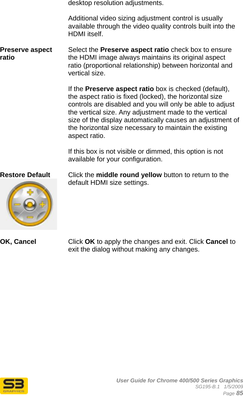      User Guide for Chrome 400/500 Series Graphics SG195-B.1   1/5/2009  Page 85 desktop resolution adjustments.  Additional video sizing adjustment control is usually available through the video quality controls built into the HDMI itself.  Preserve aspect ratio  Select the Preserve aspect ratio check box to ensure the HDMI image always maintains its original aspect ratio (proportional relationship) between horizontal and vertical size.   If the Preserve aspect ratio box is checked (default), the aspect ratio is fixed (locked), the horizontal size controls are disabled and you will only be able to adjust the vertical size. Any adjustment made to the vertical size of the display automatically causes an adjustment of the horizontal size necessary to maintain the existing aspect ratio.  If this box is not visible or dimmed, this option is not available for your configuration.  Restore Default   Click the middle round yellow button to return to the default HDMI size settings.  OK, Cancel  Click OK to apply the changes and exit. Click Cancel to exit the dialog without making any changes.   