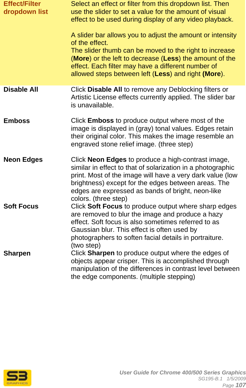      User Guide for Chrome 400/500 Series Graphics SG195-B.1   1/5/2009  Page 107  Effect/Filter dropdown list  Select an effect or filter from this dropdown list. Then use the slider to set a value for the amount of visual effect to be used during display of any video playback.   A slider bar allows you to adjust the amount or intensity of the effect. The slider thumb can be moved to the right to increase (More) or the left to decrease (Less) the amount of the effect. Each filter may have a different number of allowed steps between left (Less) and right (More).  Disable All Click Disable All to remove any Deblocking filters or Artistic License effects currently applied. The slider bar is unavailable.  Emboss Click Emboss to produce output where most of the image is displayed in (gray) tonal values. Edges retain their original color. This makes the image resemble an engraved stone relief image. (three step)  Neon Edges   Click Neon Edges to produce a high-contrast image, similar in effect to that of solarization in a photographic print. Most of the image will have a very dark value (low brightness) except for the edges between areas. The edges are expressed as bands of bright, neon-like colors. (three step) Soft Focus Click Soft Focus to produce output where sharp edges are removed to blur the image and produce a hazy effect. Soft focus is also sometimes referred to as Gaussian blur. This effect is often used by photographers to soften facial details in portraiture. (two step) Sharpen  Click Sharpen to produce output where the edges of objects appear crisper. This is accomplished through manipulation of the differences in contrast level between the edge components. (multiple stepping)  