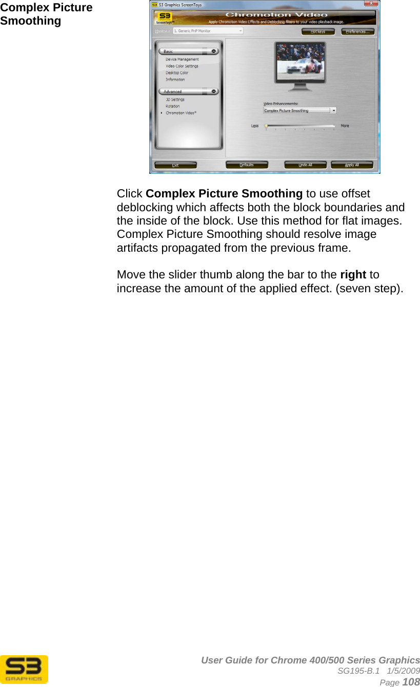      User Guide for Chrome 400/500 Series Graphics SG195-B.1   1/5/2009  Page 108 Complex Picture Smoothing   Click Complex Picture Smoothing to use offset deblocking which affects both the block boundaries and the inside of the block. Use this method for flat images. Complex Picture Smoothing should resolve image artifacts propagated from the previous frame.  Move the slider thumb along the bar to the right to increase the amount of the applied effect. (seven step).    