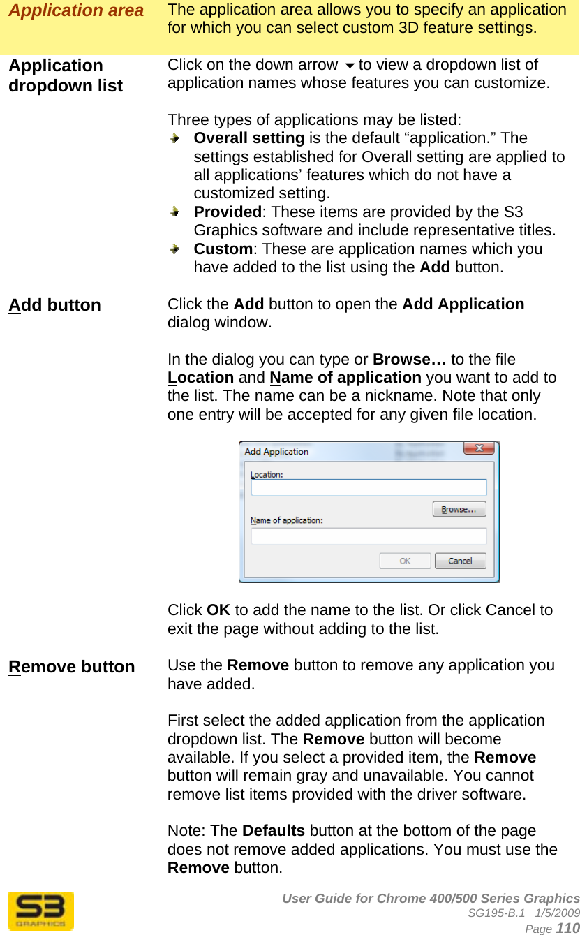      User Guide for Chrome 400/500 Series Graphics SG195-B.1   1/5/2009  Page 110 Application area  The application area allows you to specify an application for which you can select custom 3D feature settings.  Application dropdown list   Click on the down arrow to view a dropdown list of application names whose features you can customize.  Three types of applications may be listed:  Overall setting is the default “application.” The settings established for Overall setting are applied to all applications’ features which do not have a customized setting.   Provided: These items are provided by the S3 Graphics software and include representative titles.  Custom: These are application names which you have added to the list using the Add button.  Add button  Click the Add button to open the Add Application dialog window.  In the dialog you can type or Browse… to the file Location and Name of application you want to add to the list. The name can be a nickname. Note that only one entry will be accepted for any given file location.    Click OK to add the name to the list. Or click Cancel to exit the page without adding to the list.  Remove button  Use the Remove button to remove any application you have added.   First select the added application from the application dropdown list. The Remove button will become available. If you select a provided item, the Remove button will remain gray and unavailable. You cannot remove list items provided with the driver software.  Note: The Defaults button at the bottom of the page does not remove added applications. You must use the Remove button. 