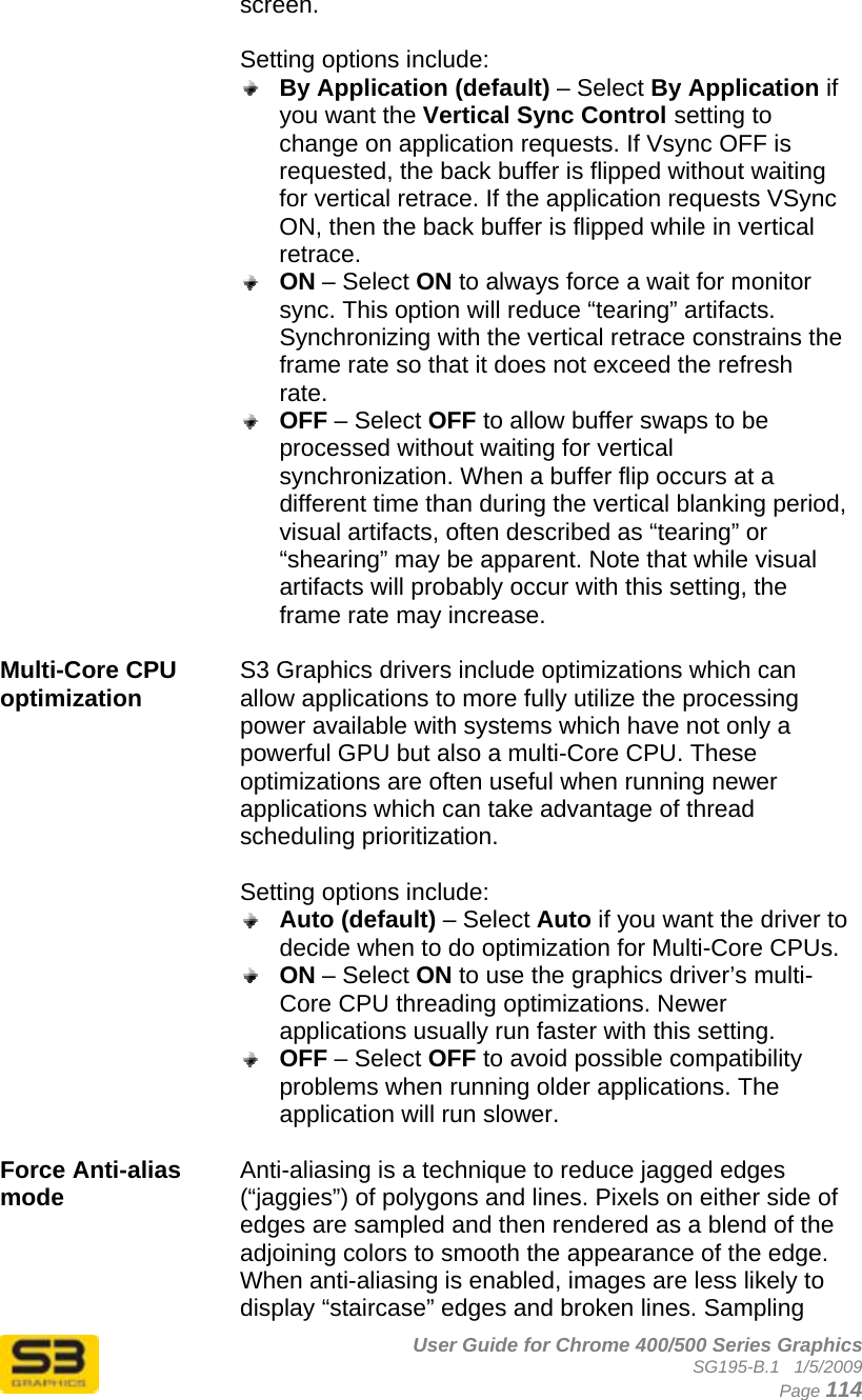      User Guide for Chrome 400/500 Series Graphics SG195-B.1   1/5/2009  Page 114 screen.  Setting options include:  By Application (default) – Select By Application if you want the Vertical Sync Control setting to change on application requests. If Vsync OFF is requested, the back buffer is flipped without waiting for vertical retrace. If the application requests VSync ON, then the back buffer is flipped while in vertical retrace.  ON – Select ON to always force a wait for monitor sync. This option will reduce “tearing” artifacts. Synchronizing with the vertical retrace constrains the frame rate so that it does not exceed the refresh rate.  OFF – Select OFF to allow buffer swaps to be processed without waiting for vertical synchronization. When a buffer flip occurs at a different time than during the vertical blanking period, visual artifacts, often described as “tearing” or “shearing” may be apparent. Note that while visual artifacts will probably occur with this setting, the frame rate may increase.  Multi-Core CPU optimization  S3 Graphics drivers include optimizations which can allow applications to more fully utilize the processing power available with systems which have not only a powerful GPU but also a multi-Core CPU. These optimizations are often useful when running newer applications which can take advantage of thread scheduling prioritization.  Setting options include:  Auto (default) – Select Auto if you want the driver to decide when to do optimization for Multi-Core CPUs.  ON – Select ON to use the graphics driver’s multi-Core CPU threading optimizations. Newer applications usually run faster with this setting.  OFF – Select OFF to avoid possible compatibility problems when running older applications. The application will run slower.  Force Anti-alias mode  Anti-aliasing is a technique to reduce jagged edges (“jaggies”) of polygons and lines. Pixels on either side of edges are sampled and then rendered as a blend of the adjoining colors to smooth the appearance of the edge. When anti-aliasing is enabled, images are less likely to display “staircase” edges and broken lines. Sampling 