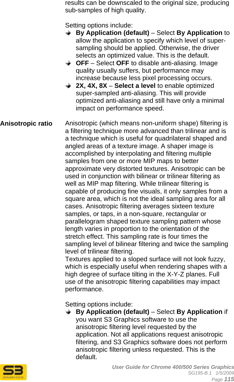      User Guide for Chrome 400/500 Series Graphics SG195-B.1   1/5/2009  Page 115 results can be downscaled to the original size, producing sub-samples of high quality.  Setting options include:  By Application (default) – Select By Application to allow the application to specify which level of super-sampling should be applied. Otherwise, the driver selects an optimized value. This is the default.  OFF – Select OFF to disable anti-aliasing. Image quality usually suffers, but performance may increase because less pixel processing occurs.  2X, 4X, 8X – Select a level to enable optimized super-sampled anti-aliasing. This will provide optimized anti-aliasing and still have only a minimal impact on performance speed.  Anisotropic ratio  Anisotropic (which means non-uniform shape) filtering is a filtering technique more advanced than trilinear and is a technique which is useful for quadrilateral shaped and angled areas of a texture image. A shaper image is accomplished by interpolating and filtering multiple samples from one or more MIP maps to better approximate very distorted textures. Anisotropic can be used in conjunction with bilinear or trilinear filtering as well as MIP map filtering. While trilinear filtering is capable of producing fine visuals, it only samples from a square area, which is not the ideal sampling area for all cases. Anisotropic filtering averages sixteen texture samples, or taps, in a non-square, rectangular or parallelogram shaped texture sampling pattern whose length varies in proportion to the orientation of the stretch effect. This sampling rate is four times the sampling level of bilinear filtering and twice the sampling level of trilinear filtering. Textures applied to a sloped surface will not look fuzzy, which is especially useful when rendering shapes with a high degree of surface tilting in the X-Y-Z planes. Full use of the anisotropic filtering capabilities may impact performance.   Setting options include:  By Application (default) – Select By Application if you want S3 Graphics software to use the anisotropic filtering level requested by the application. Not all applications request anisotropic filtering, and S3 Graphics software does not perform anisotropic filtering unless requested. This is the default. 