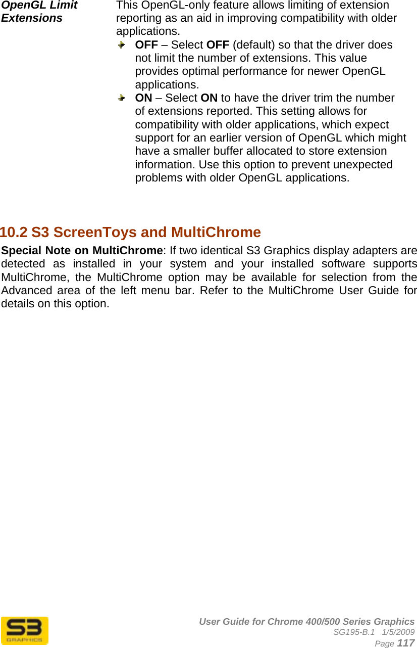      User Guide for Chrome 400/500 Series Graphics SG195-B.1   1/5/2009  Page 117   OpenGL Limit Extensions This OpenGL-only feature allows limiting of extension reporting as an aid in improving compatibility with older applications.  OFF – Select OFF (default) so that the driver does not limit the number of extensions. This value provides optimal performance for newer OpenGL applications.  ON – Select ON to have the driver trim the number of extensions reported. This setting allows for compatibility with older applications, which expect support for an earlier version of OpenGL which might have a smaller buffer allocated to store extension information. Use this option to prevent unexpected problems with older OpenGL applications.   10.2 S3 ScreenToys and MultiChrome Special Note on MultiChrome: If two identical S3 Graphics display adapters are detected as installed in your system and your installed software supports MultiChrome, the MultiChrome option may be available for selection from the Advanced area of the left menu bar. Refer to the MultiChrome User Guide for details on this option.  