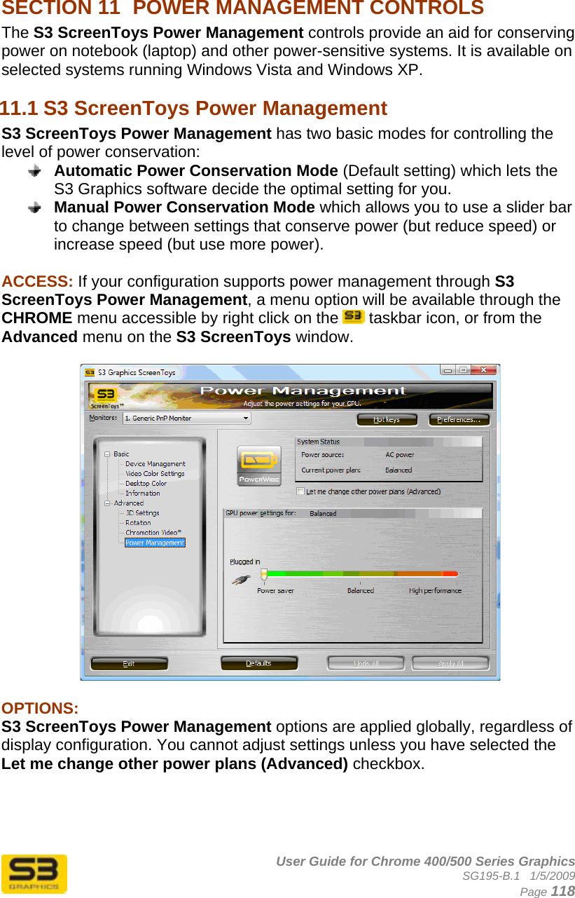      User Guide for Chrome 400/500 Series Graphics SG195-B.1   1/5/2009  Page 118  SECTION 11  POWER MANAGEMENT CONTROLS The S3 ScreenToys Power Management controls provide an aid for conserving power on notebook (laptop) and other power-sensitive systems. It is available on selected systems running Windows Vista and Windows XP. 11.1 S3 ScreenToys Power Management S3 ScreenToys Power Management has two basic modes for controlling the level of power conservation:  Automatic Power Conservation Mode (Default setting) which lets the S3 Graphics software decide the optimal setting for you.  Manual Power Conservation Mode which allows you to use a slider bar to change between settings that conserve power (but reduce speed) or increase speed (but use more power).  ACCESS: If your configuration supports power management through S3 ScreenToys Power Management, a menu option will be available through the CHROME menu accessible by right click on the   taskbar icon, or from the Advanced menu on the S3 ScreenToys window.     OPTIONS:  S3 ScreenToys Power Management options are applied globally, regardless of display configuration. You cannot adjust settings unless you have selected the Let me change other power plans (Advanced) checkbox.     