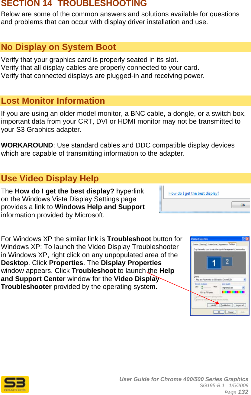      User Guide for Chrome 400/500 Series Graphics SG195-B.1   1/5/2009  Page 132 SECTION 14  TROUBLESHOOTING  Below are some of the common answers and solutions available for questions and problems that can occur with display driver installation and use.   No Display on System Boot  Verify that your graphics card is properly seated in its slot. Verify that all display cables are properly connected to your card. Verify that connected displays are plugged-in and receiving power.   Lost Monitor Information If you are using an older model monitor, a BNC cable, a dongle, or a switch box, important data from your CRT, DVI or HDMI monitor may not be transmitted to your S3 Graphics adapter.  WORKAROUND: Use standard cables and DDC compatible display devices which are capable of transmitting information to the adapter.   Use Video Display Help The How do I get the best display? hyperlink on the Windows Vista Display Settings page provides a link to Windows Help and Support information provided by Microsoft.   For Windows XP the similar link is Troubleshoot button for Windows XP: To launch the Video Display Troubleshooter in Windows XP, right click on any unpopulated area of the Desktop. Click Properties. The Display Properties window appears. Click Troubleshoot to launch the Help and Support Center window for the Video Display Troubleshooter provided by the operating system.          