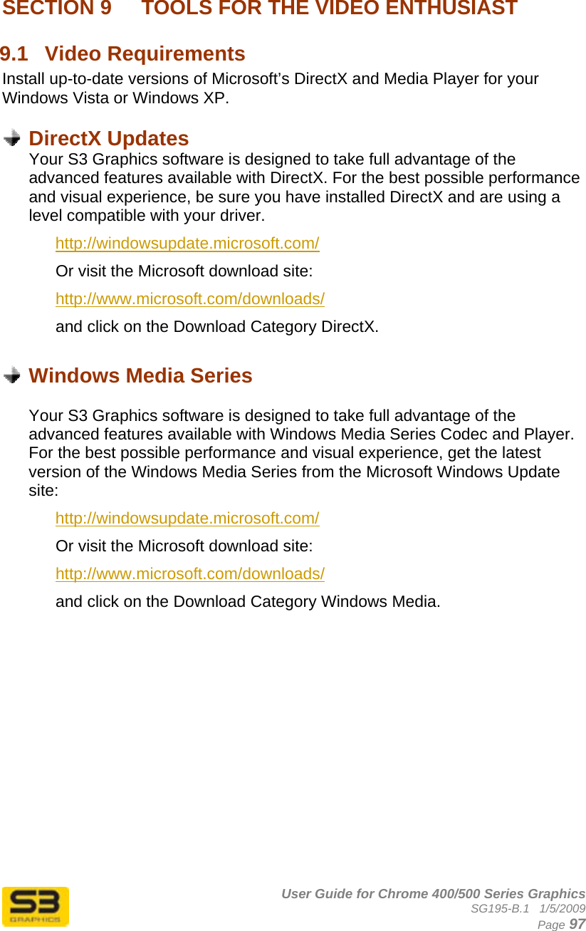      User Guide for Chrome 400/500 Series Graphics SG195-B.1   1/5/2009  Page 97 SECTION 9   TOOLS FOR THE VIDEO ENTHUSIAST 9.1  Video Requirements Install up-to-date versions of Microsoft’s DirectX and Media Player for your Windows Vista or Windows XP.   DirectX Updates Your S3 Graphics software is designed to take full advantage of the advanced features available with DirectX. For the best possible performance and visual experience, be sure you have installed DirectX and are using a level compatible with your driver. http://windowsupdate.microsoft.com/ Or visit the Microsoft download site: http://www.microsoft.com/downloads/ and click on the Download Category DirectX.   Windows Media Series  Your S3 Graphics software is designed to take full advantage of the advanced features available with Windows Media Series Codec and Player. For the best possible performance and visual experience, get the latest version of the Windows Media Series from the Microsoft Windows Update site: http://windowsupdate.microsoft.com/ Or visit the Microsoft download site: http://www.microsoft.com/downloads/ and click on the Download Category Windows Media. 