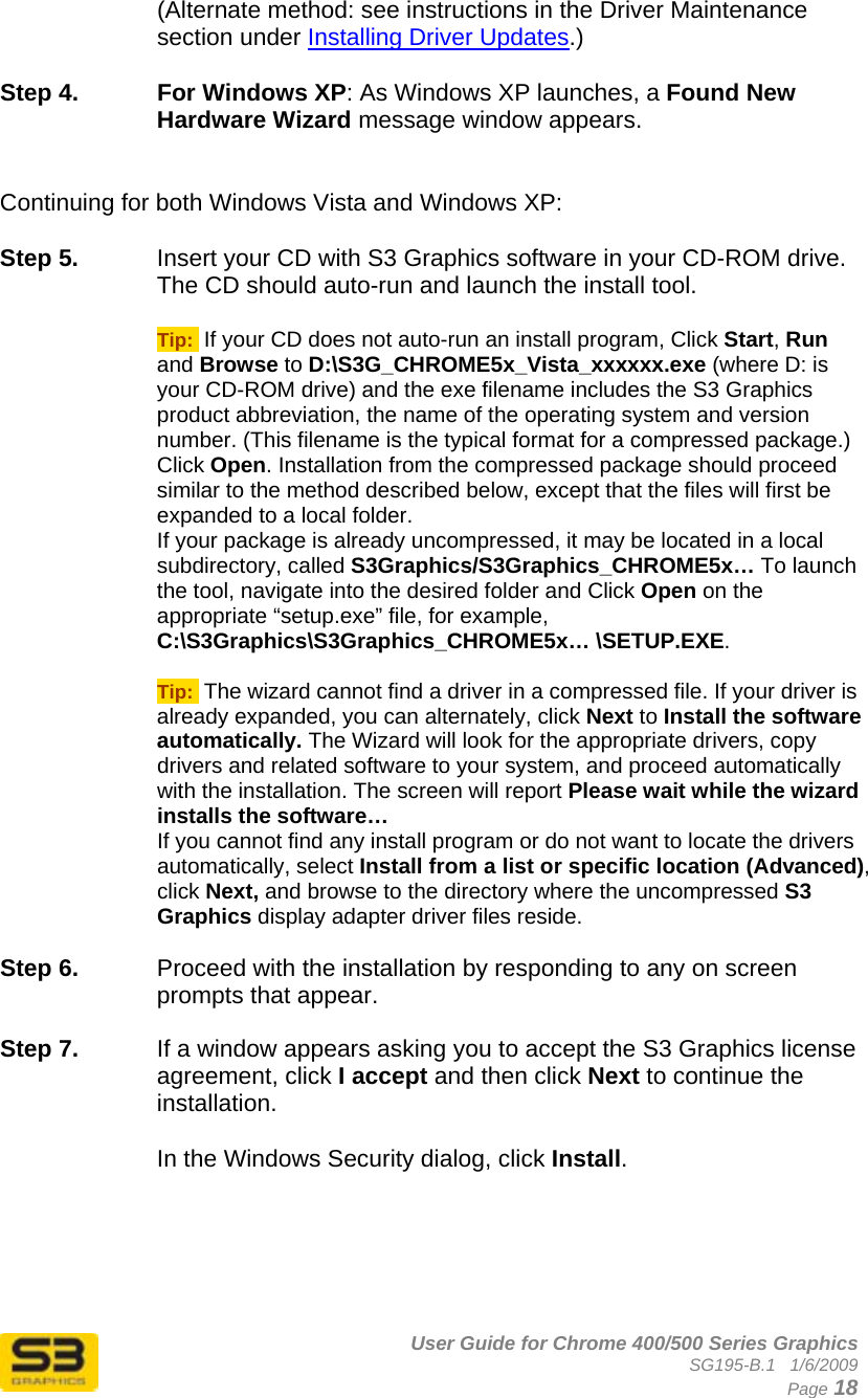      User Guide for Chrome 400/500 Series Graphics SG195-B.1   1/6/2009  Page 18 (Alternate method: see instructions in the Driver Maintenance section under Installing Driver Updates.)  Step 4.  For Windows XP: As Windows XP launches, a Found New Hardware Wizard message window appears.   Continuing for both Windows Vista and Windows XP:  Step 5.  Insert your CD with S3 Graphics software in your CD-ROM drive. The CD should auto-run and launch the install tool.  Tip:  If your CD does not auto-run an install program, Click Start, Run and Browse to D:\S3G_CHROME5x_Vista_xxxxxx.exe (where D: is your CD-ROM drive) and the exe filename includes the S3 Graphics product abbreviation, the name of the operating system and version number. (This filename is the typical format for a compressed package.) Click Open. Installation from the compressed package should proceed similar to the method described below, except that the files will first be expanded to a local folder. If your package is already uncompressed, it may be located in a local subdirectory, called S3Graphics/S3Graphics_CHROME5x… To launch the tool, navigate into the desired folder and Click Open on the appropriate “setup.exe” file, for example,  C:\S3Graphics\S3Graphics_CHROME5x… \SETUP.EXE.  Tip:  The wizard cannot find a driver in a compressed file. If your driver is already expanded, you can alternately, click Next to Install the software automatically. The Wizard will look for the appropriate drivers, copy drivers and related software to your system, and proceed automatically with the installation. The screen will report Please wait while the wizard installs the software…  If you cannot find any install program or do not want to locate the drivers automatically, select Install from a list or specific location (Advanced), click Next, and browse to the directory where the uncompressed S3 Graphics display adapter driver files reside.  Step 6.  Proceed with the installation by responding to any on screen prompts that appear.  Step 7.  If a window appears asking you to accept the S3 Graphics license agreement, click I accept and then click Next to continue the installation.  In the Windows Security dialog, click Install.  