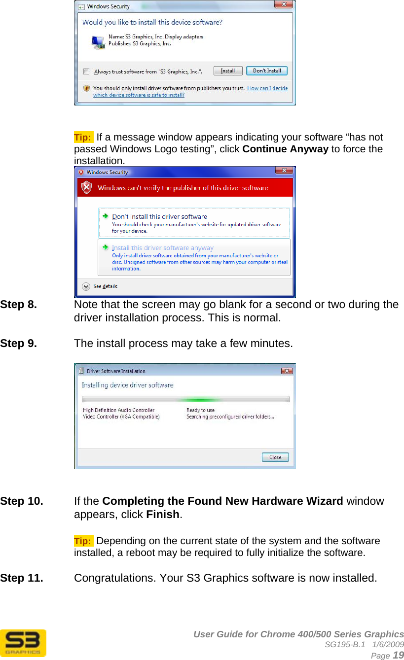      User Guide for Chrome 400/500 Series Graphics SG195-B.1   1/6/2009  Page 19    Tip:  If a message window appears indicating your software “has not passed Windows Logo testing”, click Continue Anyway to force the installation.  Step 8.  Note that the screen may go blank for a second or two during the driver installation process. This is normal.  Step 9.  The install process may take a few minutes.      Step 10.  If the Completing the Found New Hardware Wizard window appears, click Finish.  Tip:  Depending on the current state of the system and the software installed, a reboot may be required to fully initialize the software.  Step 11.  Congratulations. Your S3 Graphics software is now installed. 