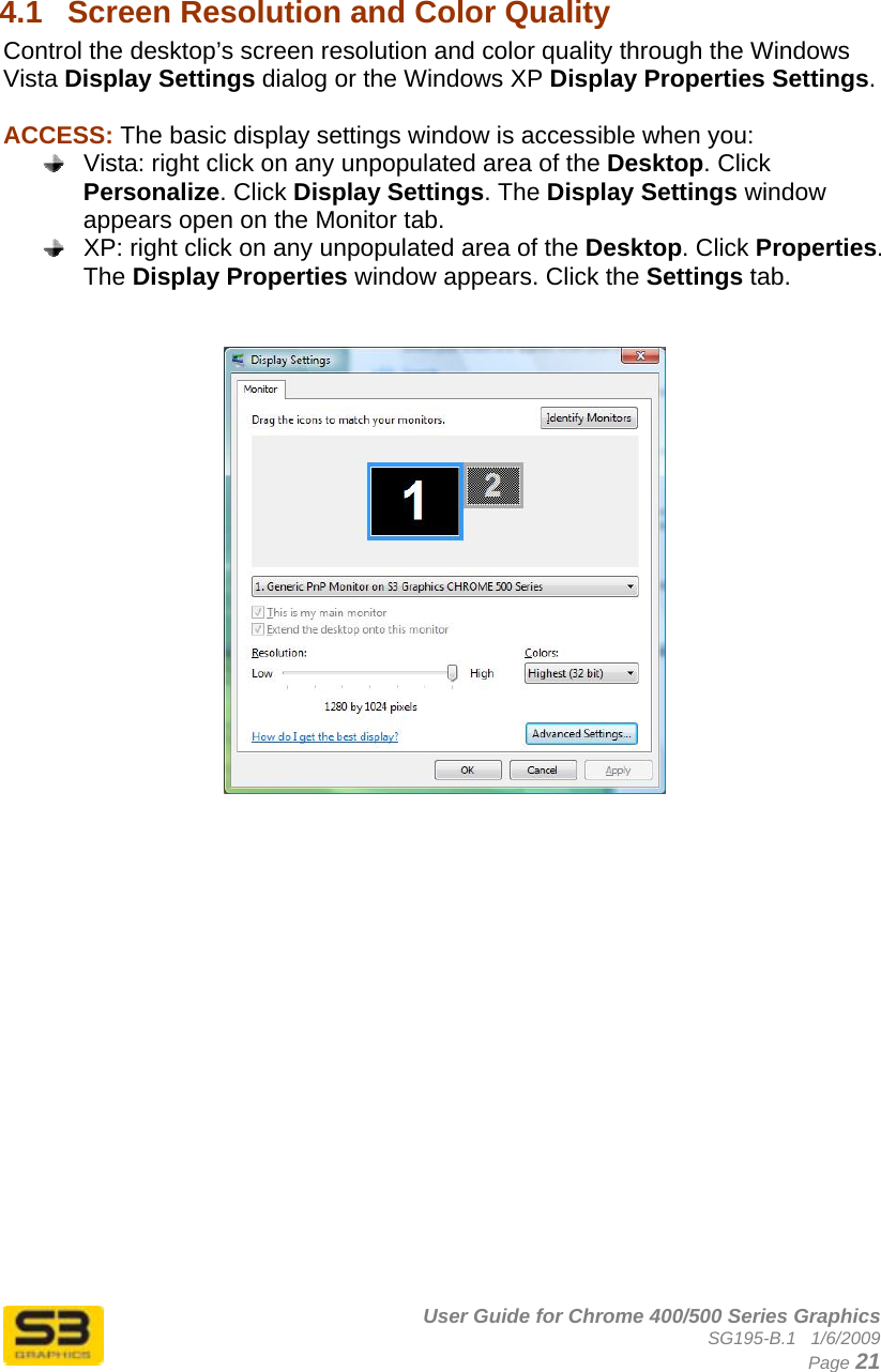      User Guide for Chrome 400/500 Series Graphics SG195-B.1   1/6/2009  Page 21  4.1  Screen Resolution and Color Quality  Control the desktop’s screen resolution and color quality through the Windows Vista Display Settings dialog or the Windows XP Display Properties Settings.  ACCESS: The basic display settings window is accessible when you:   Vista: right click on any unpopulated area of the Desktop. Click Personalize. Click Display Settings. The Display Settings window appears open on the Monitor tab.   XP: right click on any unpopulated area of the Desktop. Click Properties. The Display Properties window appears. Click the Settings tab.     