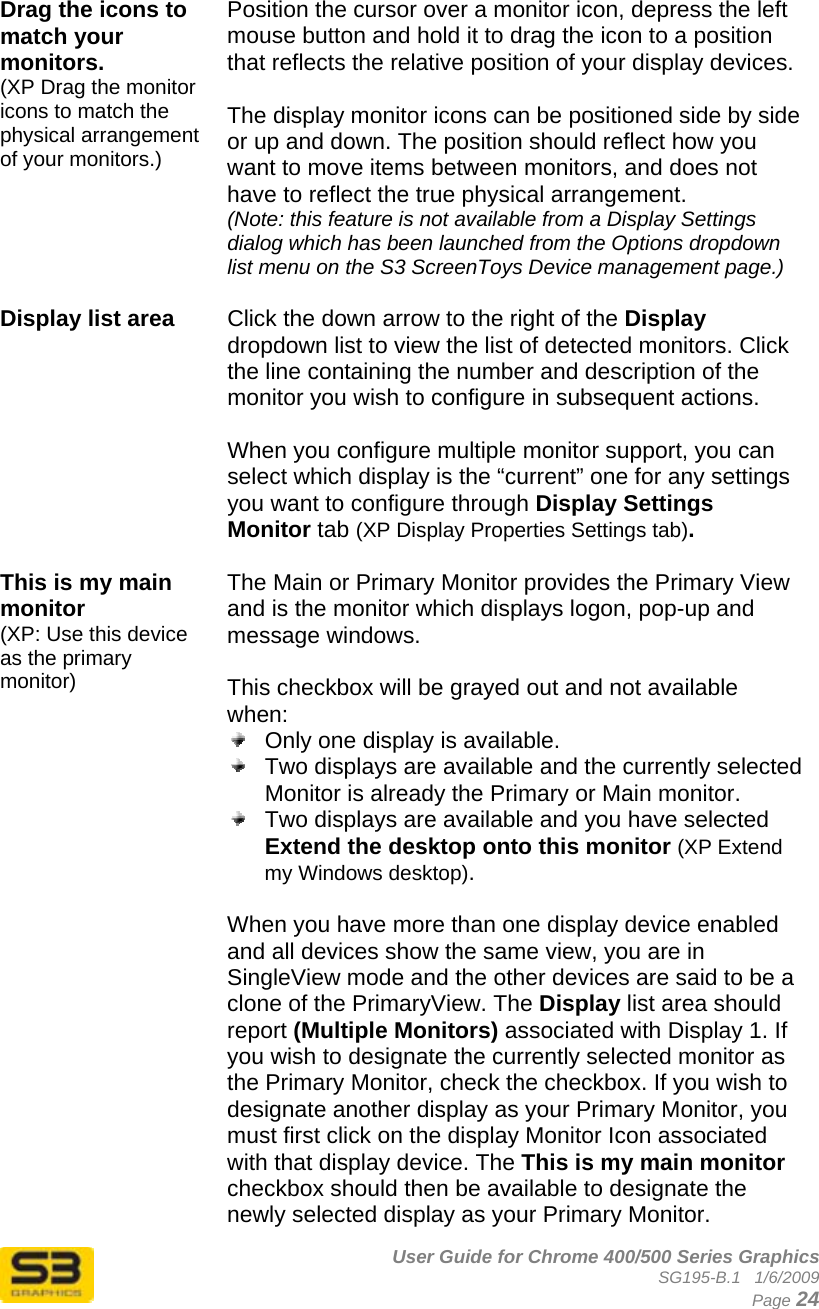      User Guide for Chrome 400/500 Series Graphics SG195-B.1   1/6/2009  Page 24  Drag the icons to match your monitors. (XP Drag the monitor icons to match the physical arrangement of your monitors.)  Position the cursor over a monitor icon, depress the left mouse button and hold it to drag the icon to a position that reflects the relative position of your display devices.  The display monitor icons can be positioned side by side or up and down. The position should reflect how you want to move items between monitors, and does not have to reflect the true physical arrangement. (Note: this feature is not available from a Display Settings dialog which has been launched from the Options dropdown list menu on the S3 ScreenToys Device management page.)  Display list area   Click the down arrow to the right of the Display dropdown list to view the list of detected monitors. Click the line containing the number and description of the monitor you wish to configure in subsequent actions.  When you configure multiple monitor support, you can select which display is the “current” one for any settings you want to configure through Display Settings Monitor tab (XP Display Properties Settings tab).   This is my main monitor  (XP: Use this device as the primary monitor) The Main or Primary Monitor provides the Primary View and is the monitor which displays logon, pop-up and message windows.  This checkbox will be grayed out and not available when:   Only one display is available.   Two displays are available and the currently selected Monitor is already the Primary or Main monitor.   Two displays are available and you have selected Extend the desktop onto this monitor (XP Extend my Windows desktop).  When you have more than one display device enabled and all devices show the same view, you are in SingleView mode and the other devices are said to be a clone of the PrimaryView. The Display list area should report (Multiple Monitors) associated with Display 1. If you wish to designate the currently selected monitor as the Primary Monitor, check the checkbox. If you wish to designate another display as your Primary Monitor, you must first click on the display Monitor Icon associated with that display device. The This is my main monitor checkbox should then be available to designate the newly selected display as your Primary Monitor. 