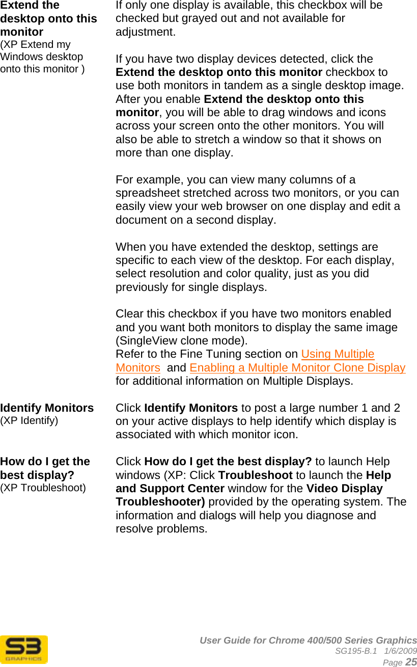      User Guide for Chrome 400/500 Series Graphics SG195-B.1   1/6/2009  Page 25  Extend the desktop onto this monitor  (XP Extend my Windows desktop onto this monitor )  If only one display is available, this checkbox will be checked but grayed out and not available for adjustment.  If you have two display devices detected, click the Extend the desktop onto this monitor checkbox to use both monitors in tandem as a single desktop image. After you enable Extend the desktop onto this monitor, you will be able to drag windows and icons across your screen onto the other monitors. You will also be able to stretch a window so that it shows on more than one display.    For example, you can view many columns of a spreadsheet stretched across two monitors, or you can easily view your web browser on one display and edit a document on a second display.  When you have extended the desktop, settings are specific to each view of the desktop. For each display, select resolution and color quality, just as you did previously for single displays.  Clear this checkbox if you have two monitors enabled and you want both monitors to display the same image (SingleView clone mode).  Refer to the Fine Tuning section on Using Multiple Monitors  and Enabling a Multiple Monitor Clone Display for additional information on Multiple Displays.  Identify Monitors (XP Identify) Click Identify Monitors to post a large number 1 and 2 on your active displays to help identify which display is associated with which monitor icon.  How do I get the best display? (XP Troubleshoot) Click How do I get the best display? to launch Help windows (XP: Click Troubleshoot to launch the Help and Support Center window for the Video Display Troubleshooter) provided by the operating system. The information and dialogs will help you diagnose and resolve problems.        