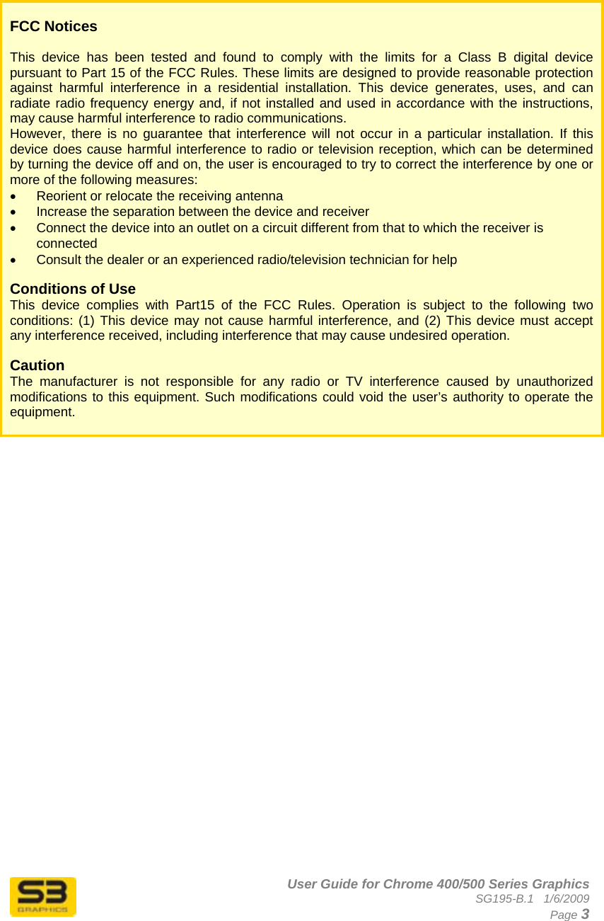      User Guide for Chrome 400/500 Series Graphics SG195-B.1   1/6/2009  Page 3    FCC Notices  This device has been tested and found to comply with the limits for a Class B digital device pursuant to Part 15 of the FCC Rules. These limits are designed to provide reasonable protection against harmful interference in a residential installation. This device generates, uses, and can radiate radio frequency energy and, if not installed and used in accordance with the instructions, may cause harmful interference to radio communications.  However, there is no guarantee that interference will not occur in a particular installation. If this device does cause harmful interference to radio or television reception, which can be determined by turning the device off and on, the user is encouraged to try to correct the interference by one or more of the following measures:  •  Reorient or relocate the receiving antenna  •  Increase the separation between the device and receiver  •  Connect the device into an outlet on a circuit different from that to which the receiver is connected  •  Consult the dealer or an experienced radio/television technician for help   Conditions of Use This device complies with Part15 of the FCC Rules. Operation is subject to the following two conditions: (1) This device may not cause harmful interference, and (2) This device must accept any interference received, including interference that may cause undesired operation.  Caution  The manufacturer is not responsible for any radio or TV interference caused by unauthorized modifications to this equipment. Such modifications could void the user’s authority to operate the equipment.   