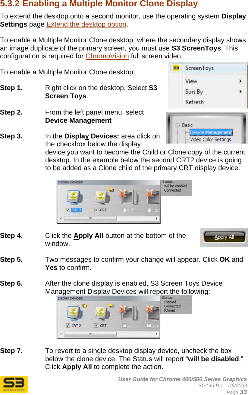      User Guide for Chrome 400/500 Series Graphics SG195-B.1   1/6/2009  Page 33  5.3.2 Enabling a Multiple Monitor Clone Display  To extend the desktop onto a second monitor, use the operating system Display Settings page Extend the desktop option.  To enable a Multiple Monitor Clone desktop, where the secondary display shows an image duplicate of the primary screen, you must use S3 ScreenToys. This configuration is required for ChromoVision full screen video.  To enable a Multiple Monitor Clone desktop,   Step 1.  Right click on the desktop. Select S3 Screen Toys.  Step 2.  From the left panel menu, select Device Management  Step 3.  In the Display Devices: area click on the checkbox below the display device you want to become the Child or Clone copy of the current desktop. In the example below the second CRT2 device is going to be added as a Clone child of the primary CRT display device.    Step 4.  Click the Apply All button at the bottom of the window.   Step 5.  Two messages to confirm your change will appear. Click OK and Yes to confirm.    Step 6.  After the clone display is enabled, S3 Screen Toys Device Management Display Devices will report the following:   Step 7.  To revert to a single desktop display device, uncheck the box below the clone device. The Status will report “will be disabled.” Click Apply All to complete the action. 