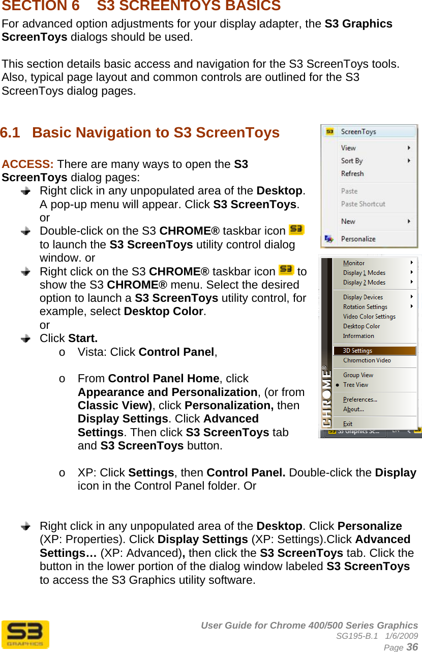      User Guide for Chrome 400/500 Series Graphics SG195-B.1   1/6/2009  Page 36  SECTION 6  S3 SCREENTOYS BASICS For advanced option adjustments for your display adapter, the S3 Graphics ScreenToys dialogs should be used.  This section details basic access and navigation for the S3 ScreenToys tools. Also, typical page layout and common controls are outlined for the S3 ScreenToys dialog pages.  6.1  Basic Navigation to S3 ScreenToys  ACCESS: There are many ways to open the S3 ScreenToys dialog pages:   Right click in any unpopulated area of the Desktop. A pop-up menu will appear. Click S3 ScreenToys.  or   Double-click on the S3 CHROME® taskbar icon   to launch the S3 ScreenToys utility control dialog window. or   Right click on the S3 CHROME® taskbar icon   to show the S3 CHROME® menu. Select the desired option to launch a S3 ScreenToys utility control, for example, select Desktop Color. or  Click Start.  o Vista: Click Control Panel,   o From Control Panel Home, click Appearance and Personalization, (or from Classic View), click Personalization, then Display Settings. Click Advanced Settings. Then click S3 ScreenToys tab and S3 ScreenToys button.  o XP: Click Settings, then Control Panel. Double-click the Display icon in the Control Panel folder. Or     Right click in any unpopulated area of the Desktop. Click Personalize (XP: Properties). Click Display Settings (XP: Settings).Click Advanced Settings… (XP: Advanced), then click the S3 ScreenToys tab. Click the button in the lower portion of the dialog window labeled S3 ScreenToys to access the S3 Graphics utility software.   