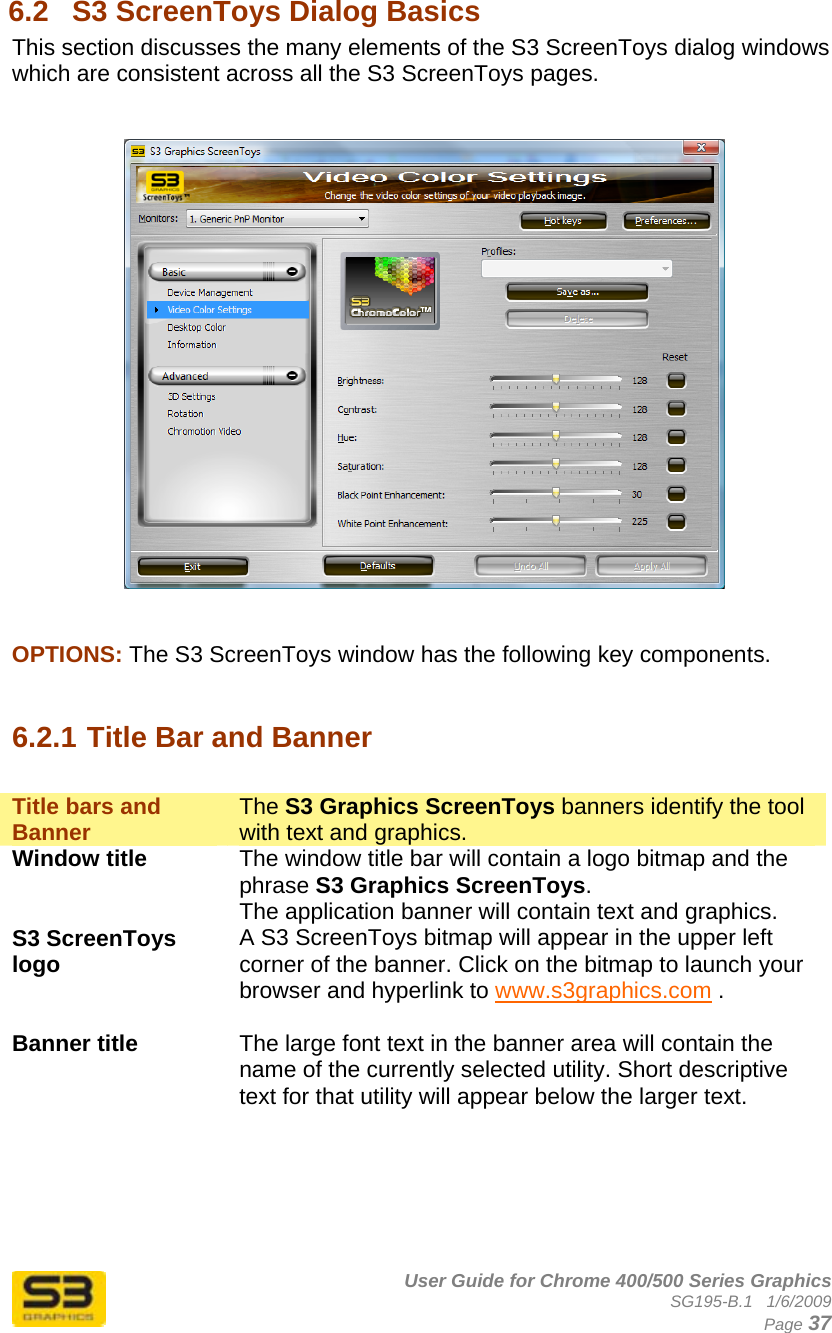      User Guide for Chrome 400/500 Series Graphics SG195-B.1   1/6/2009  Page 37 6.2  S3 ScreenToys Dialog Basics This section discusses the many elements of the S3 ScreenToys dialog windows which are consistent across all the S3 ScreenToys pages.       OPTIONS: The S3 ScreenToys window has the following key components.   6.2.1 Title Bar and Banner  Title bars and Banner  The S3 Graphics ScreenToys banners identify the tool with text and graphics. Window title  The window title bar will contain a logo bitmap and the phrase S3 Graphics ScreenToys. The application banner will contain text and graphics. S3 ScreenToys logo  A S3 ScreenToys bitmap will appear in the upper left corner of the banner. Click on the bitmap to launch your browser and hyperlink to www.s3graphics.com .  Banner title  The large font text in the banner area will contain the name of the currently selected utility. Short descriptive text for that utility will appear below the larger text.   