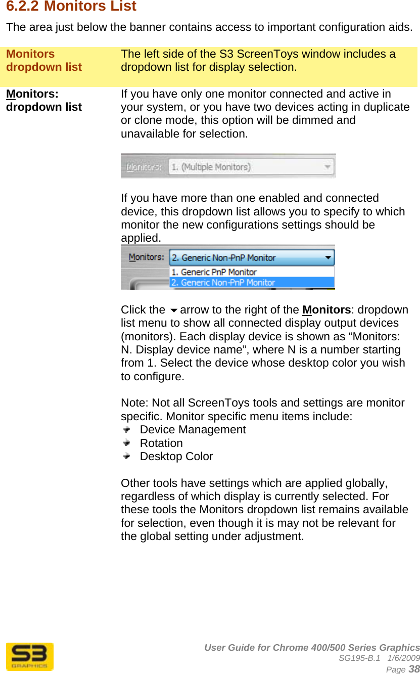      User Guide for Chrome 400/500 Series Graphics SG195-B.1   1/6/2009  Page 38 6.2.2 Monitors List The area just below the banner contains access to important configuration aids.  Monitors dropdown list  The left side of the S3 ScreenToys window includes a dropdown list for display selection.  Monitors: dropdown list  If you have only one monitor connected and active in your system, or you have two devices acting in duplicate or clone mode, this option will be dimmed and unavailable for selection.    If you have more than one enabled and connected device, this dropdown list allows you to specify to which monitor the new configurations settings should be applied.    Click the arrow to the right of the Monitors: dropdown list menu to show all connected display output devices (monitors). Each display device is shown as “Monitors: N. Display device name”, where N is a number starting from 1. Select the device whose desktop color you wish to configure.  Note: Not all ScreenToys tools and settings are monitor specific. Monitor specific menu items include:  Device Management  Rotation  Desktop Color  Other tools have settings which are applied globally, regardless of which display is currently selected. For these tools the Monitors dropdown list remains available for selection, even though it is may not be relevant for the global setting under adjustment.       