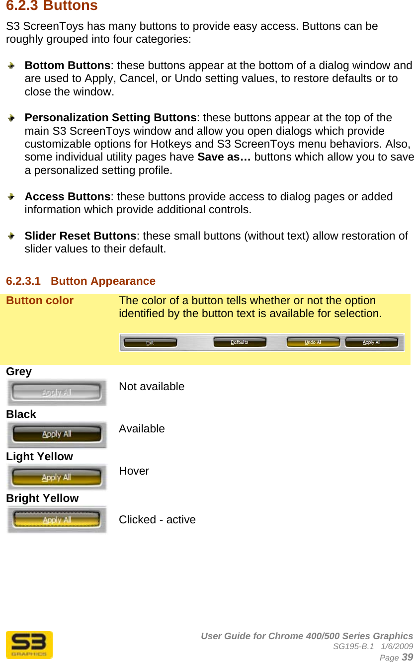      User Guide for Chrome 400/500 Series Graphics SG195-B.1   1/6/2009  Page 39 6.2.3 Buttons S3 ScreenToys has many buttons to provide easy access. Buttons can be roughly grouped into four categories:   Bottom Buttons: these buttons appear at the bottom of a dialog window and are used to Apply, Cancel, or Undo setting values, to restore defaults or to close the window.   Personalization Setting Buttons: these buttons appear at the top of the main S3 ScreenToys window and allow you open dialogs which provide customizable options for Hotkeys and S3 ScreenToys menu behaviors. Also, some individual utility pages have Save as… buttons which allow you to save a personalized setting profile.   Access Buttons: these buttons provide access to dialog pages or added information which provide additional controls.   Slider Reset Buttons: these small buttons (without text) allow restoration of slider values to their default.  6.2.3.1  Button Appearance Button color  The color of a button tells whether or not the option identified by the button text is available for selection.   Grey  Not available Black  Available Light Yellow  Hover Bright Yellow   Clicked - active     