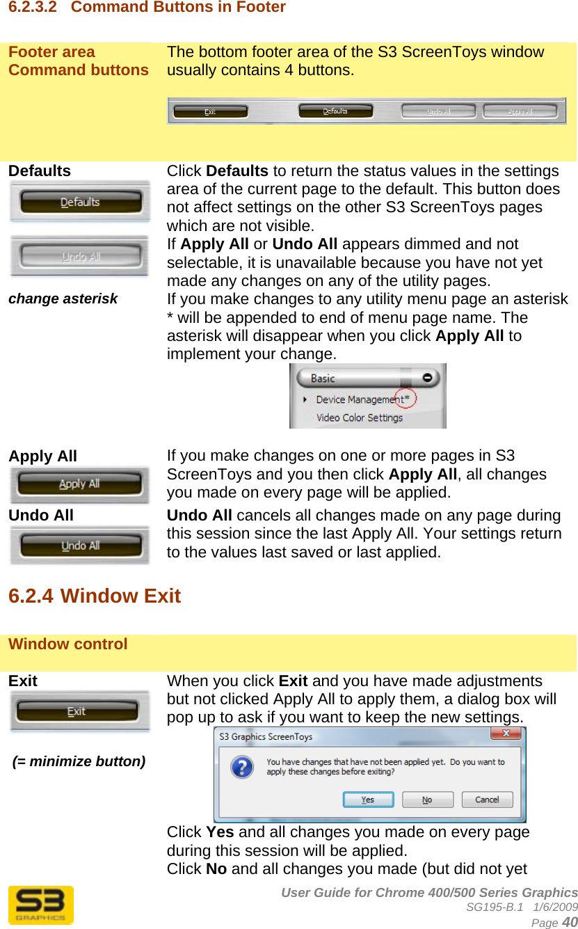      User Guide for Chrome 400/500 Series Graphics SG195-B.1   1/6/2009  Page 40 6.2.3.2  Command Buttons in Footer  Footer area Command buttons  The bottom footer area of the S3 ScreenToys window usually contains 4 buttons.     Defaults  Click Defaults to return the status values in the settings area of the current page to the default. This button does not affect settings on the other S3 ScreenToys pages which are not visible.  If Apply All or Undo All appears dimmed and not selectable, it is unavailable because you have not yet made any changes on any of the utility pages.  change asterisk  If you make changes to any utility menu page an asterisk * will be appended to end of menu page name. The asterisk will disappear when you click Apply All to implement your change.   Apply All  If you make changes on one or more pages in S3 ScreenToys and you then click Apply All, all changes you made on every page will be applied.  Undo All  Undo All cancels all changes made on any page during this session since the last Apply All. Your settings return to the values last saved or last applied.  6.2.4 Window Exit  Window control    Exit    (= minimize button) When you click Exit and you have made adjustments but not clicked Apply All to apply them, a dialog box will pop up to ask if you want to keep the new settings.   Click Yes and all changes you made on every page during this session will be applied.  Click No and all changes you made (but did not yet 