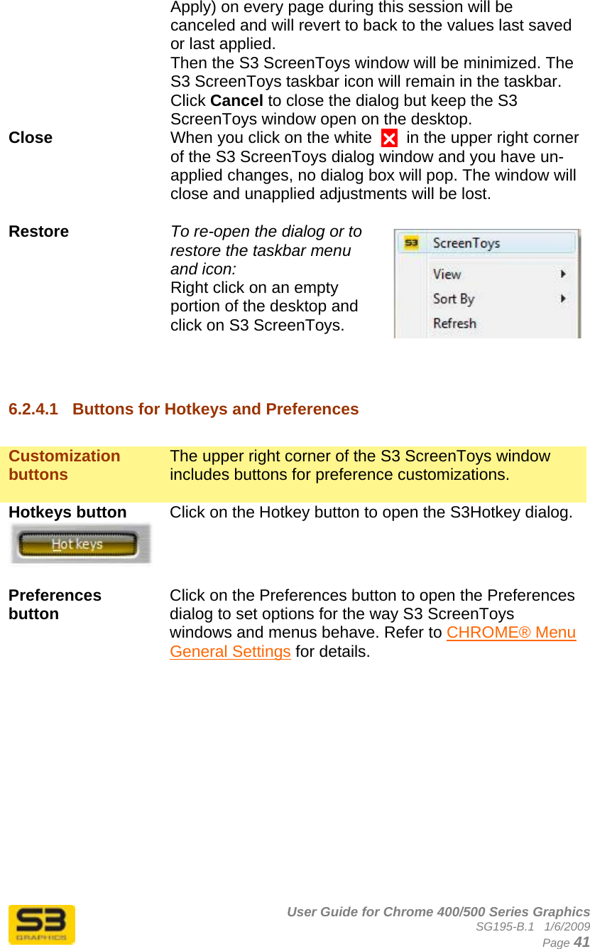      User Guide for Chrome 400/500 Series Graphics SG195-B.1   1/6/2009  Page 41 Apply) on every page during this session will be canceled and will revert to back to the values last saved or last applied.  Then the S3 ScreenToys window will be minimized. The S3 ScreenToys taskbar icon will remain in the taskbar. Click Cancel to close the dialog but keep the S3 ScreenToys window open on the desktop. Close  When you click on the white  U  in the upper right corner of the S3 ScreenToys dialog window and you have un-applied changes, no dialog box will pop. The window will close and unapplied adjustments will be lost.   Restore  To re-open the dialog or to restore the taskbar menu and icon:  Right click on an empty portion of the desktop and click on S3 ScreenToys.   6.2.4.1  Buttons for Hotkeys and Preferences  Customization buttons  The upper right corner of the S3 ScreenToys window includes buttons for preference customizations.  Hotkeys button   Click on the Hotkey button to open the S3Hotkey dialog.  Preferences button   Click on the Preferences button to open the Preferences dialog to set options for the way S3 ScreenToys windows and menus behave. Refer to CHROME® Menu General Settings for details.            