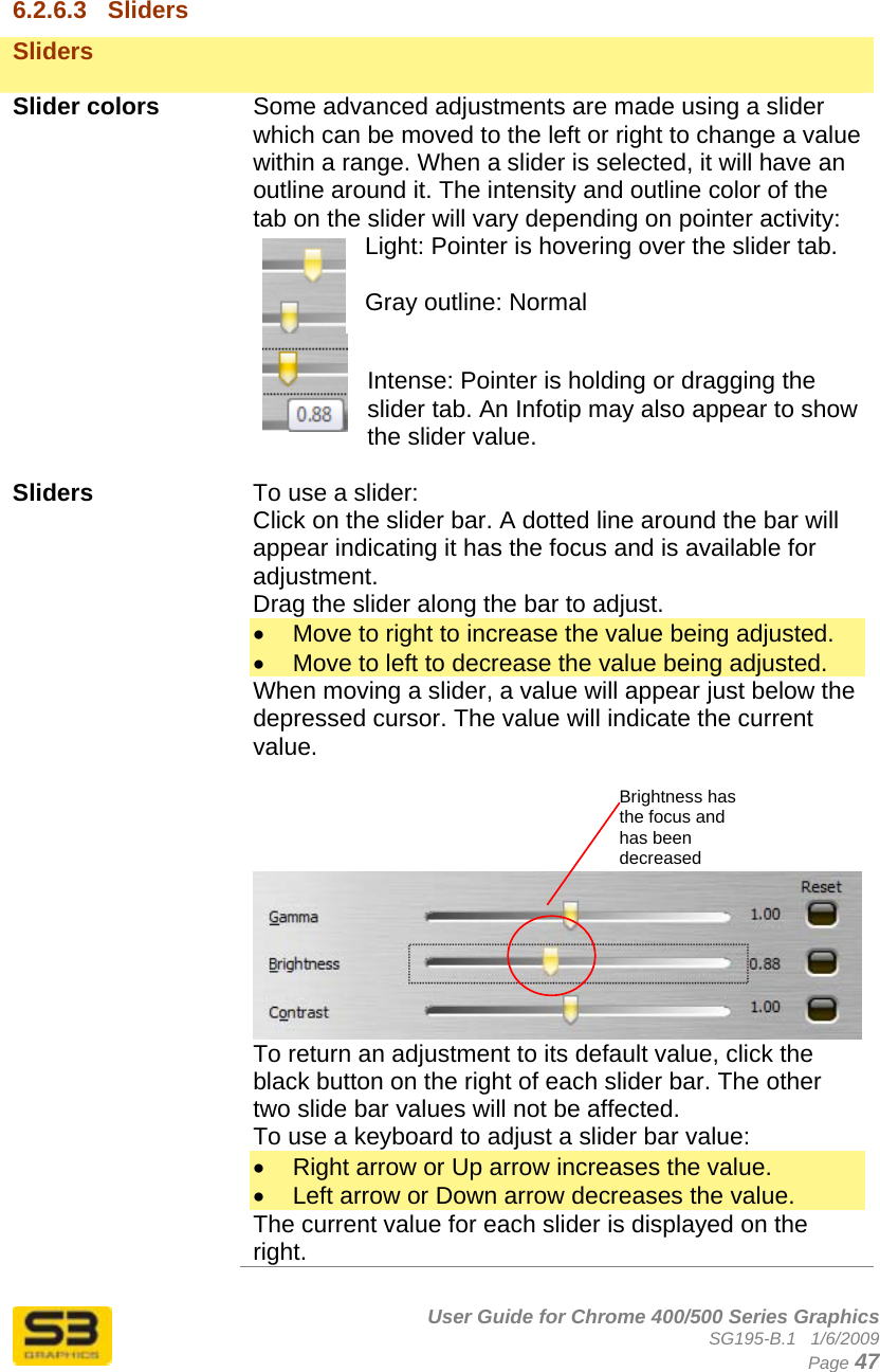      User Guide for Chrome 400/500 Series Graphics SG195-B.1   1/6/2009  Page 47  6.2.6.3  Sliders Sliders    Slider colors  Some advanced adjustments are made using a slider which can be moved to the left or right to change a value within a range. When a slider is selected, it will have an outline around it. The intensity and outline color of the tab on the slider will vary depending on pointer activity: Light: Pointer is hovering over the slider tab.  Gray outline: Normal  Intense: Pointer is holding or dragging the slider tab. An Infotip may also appear to show the slider value.  Sliders  To use a slider: Click on the slider bar. A dotted line around the bar will appear indicating it has the focus and is available for adjustment.  Drag the slider along the bar to adjust. •  Move to right to increase the value being adjusted. •  Move to left to decrease the value being adjusted. When moving a slider, a value will appear just below the depressed cursor. The value will indicate the current value.              To return an adjustment to its default value, click the black button on the right of each slider bar. The other two slide bar values will not be affected. To use a keyboard to adjust a slider bar value: •  Right arrow or Up arrow increases the value. •  Left arrow or Down arrow decreases the value. The current value for each slider is displayed on the right. Brightness has the focus and has been decreased 