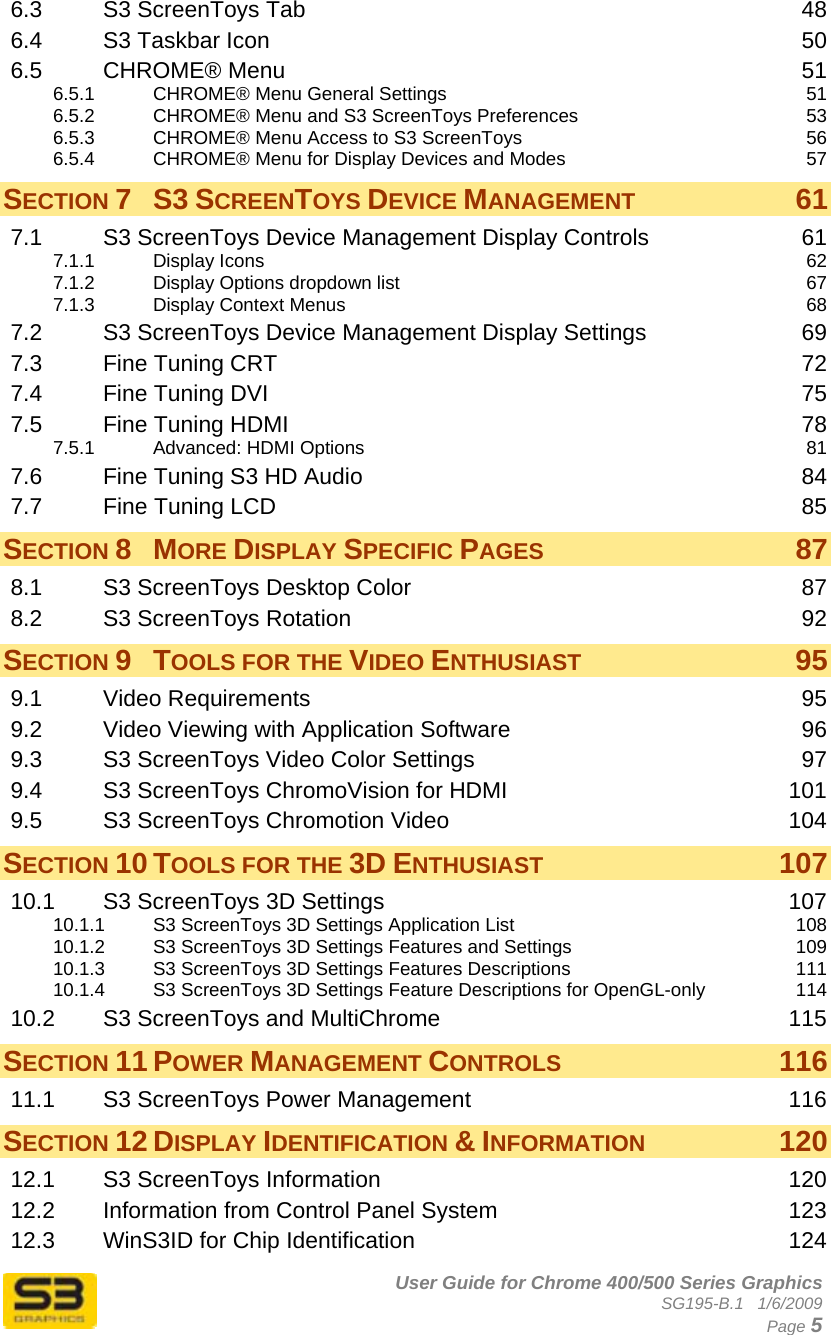      User Guide for Chrome 400/500 Series Graphics SG195-B.1   1/6/2009  Page 5 6.3 S3 ScreenToys Tab  48 6.4 S3 Taskbar Icon  50 6.5 CHROME® Menu  51 6.5.1 CHROME® Menu General Settings  51 6.5.2 CHROME® Menu and S3 ScreenToys Preferences  53 6.5.3 CHROME® Menu Access to S3 ScreenToys  56 6.5.4 CHROME® Menu for Display Devices and Modes  57 SECTION 7 S3 SCREENTOYS DEVICE MANAGEMENT 61 7.1 S3 ScreenToys Device Management Display Controls  61 7.1.1 Display Icons  62 7.1.2 Display Options dropdown list  67 7.1.3 Display Context Menus  68 7.2 S3 ScreenToys Device Management Display Settings  69 7.3 Fine Tuning CRT  72 7.4 Fine Tuning DVI  75 7.5 Fine Tuning HDMI  78 7.5.1 Advanced: HDMI Options  81 7.6 Fine Tuning S3 HD Audio  84 7.7 Fine Tuning LCD  85 SECTION 8 MORE DISPLAY SPECIFIC PAGES 87 8.1 S3 ScreenToys Desktop Color  87 8.2 S3 ScreenToys Rotation  92 SECTION 9 TOOLS FOR THE VIDEO ENTHUSIAST 95 9.1 Video Requirements  95 9.2 Video Viewing with Application Software  96 9.3 S3 ScreenToys Video Color Settings  97 9.4 S3 ScreenToys ChromoVision for HDMI  101 9.5 S3 ScreenToys Chromotion Video  104 SECTION 10 TOOLS FOR THE 3D ENTHUSIAST 107 10.1 S3 ScreenToys 3D Settings  107 10.1.1 S3 ScreenToys 3D Settings Application List  108 10.1.2 S3 ScreenToys 3D Settings Features and Settings  109 10.1.3 S3 ScreenToys 3D Settings Features Descriptions  111 10.1.4 S3 ScreenToys 3D Settings Feature Descriptions for OpenGL-only  114 10.2 S3 ScreenToys and MultiChrome  115 SECTION 11 POWER MANAGEMENT CONTROLS 116 11.1 S3 ScreenToys Power Management  116 SECTION 12 DISPLAY IDENTIFICATION &amp; INFORMATION 120 12.1 S3 ScreenToys Information  120 12.2 Information from Control Panel System  123 12.3 WinS3ID for Chip Identification  124 