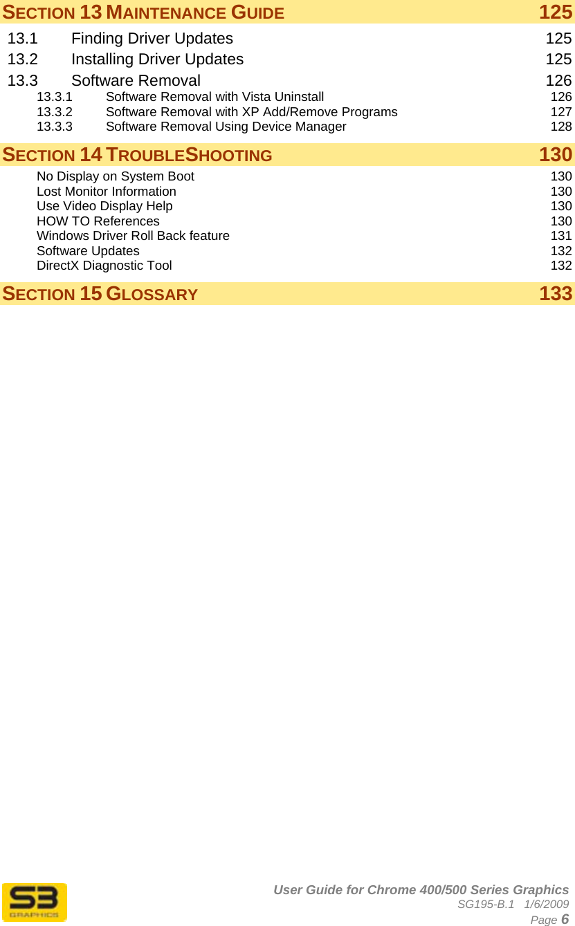      User Guide for Chrome 400/500 Series Graphics SG195-B.1   1/6/2009  Page 6 SECTION 13 MAINTENANCE GUIDE 125 13.1 Finding Driver Updates  125 13.2 Installing Driver Updates  125 13.3 Software Removal  126 13.3.1 Software Removal with Vista Uninstall  126 13.3.2 Software Removal with XP Add/Remove Programs  127 13.3.3 Software Removal Using Device Manager  128 SECTION 14 TROUBLESHOOTING 130 No Display on System Boot  130 Lost Monitor Information  130 Use Video Display Help  130 HOW TO References  130 Windows Driver Roll Back feature  131 Software Updates  132 DirectX Diagnostic Tool  132 SECTION 15 GLOSSARY 133  