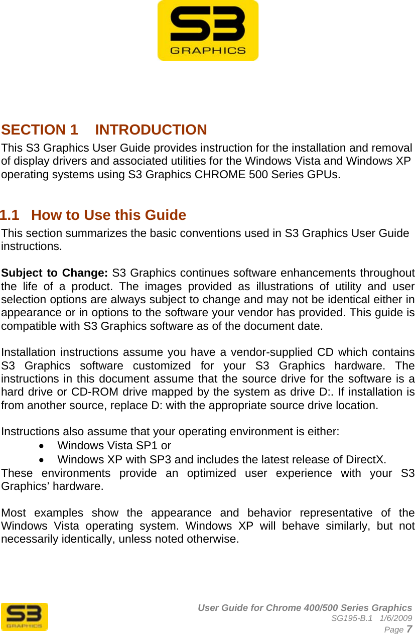      User Guide for Chrome 400/500 Series Graphics SG195-B.1   1/6/2009  Page 7           SECTION 1  INTRODUCTION This S3 Graphics User Guide provides instruction for the installation and removal of display drivers and associated utilities for the Windows Vista and Windows XP operating systems using S3 Graphics CHROME 500 Series GPUs.  1.1  How to Use this Guide This section summarizes the basic conventions used in S3 Graphics User Guide instructions.  Subject to Change: S3 Graphics continues software enhancements throughout the life of a product. The images provided as illustrations of utility and user selection options are always subject to change and may not be identical either in appearance or in options to the software your vendor has provided. This guide is compatible with S3 Graphics software as of the document date.  Installation instructions assume you have a vendor-supplied CD which contains S3 Graphics software customized for your S3 Graphics hardware. The instructions in this document assume that the source drive for the software is a hard drive or CD-ROM drive mapped by the system as drive D:. If installation is from another source, replace D: with the appropriate source drive location.  Instructions also assume that your operating environment is either: •  Windows Vista SP1 or •  Windows XP with SP3 and includes the latest release of DirectX. These environments provide an optimized user experience with your S3 Graphics’ hardware.   Most examples show the appearance and behavior representative of the Windows Vista operating system. Windows XP will behave similarly, but not necessarily identically, unless noted otherwise.  