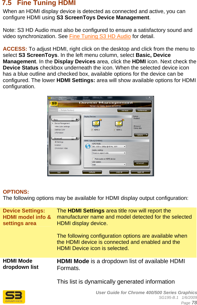      User Guide for Chrome 400/500 Series Graphics SG195-B.1   1/6/2009  Page 78  7.5  Fine Tuning HDMI When an HDMI display device is detected as connected and active, you can configure HDMI using S3 ScreenToys Device Management.  Note: S3 HD Audio must also be configured to ensure a satisfactory sound and video synchronization. See Fine Tuning S3 HD Audio for detail.  ACCESS: To adjust HDMI, right click on the desktop and click from the menu to select S3 ScreenToys. In the left menu column, select Basic, Device Management. In the Display Devices area, click the HDMI icon. Next check the Device Status checkbox underneath the icon. When the selected device icon has a blue outline and checked box, available options for the device can be configured. The lower HDMI Settings: area will show available options for HDMI configuration.     OPTIONS: The following options may be available for HDMI display output configuration:  Device Settings: HDMI model info &amp; settings area The HDMI Settings area title row will report the manufacturer name and model detected for the selected HDMI display device.  The following configuration options are available when the HDMI device is connected and enabled and the HDMI Device icon is selected.  HDMI Mode dropdown list  HDMI Mode is a dropdown list of available HDMI Formats.  This list is dynamically generated information 